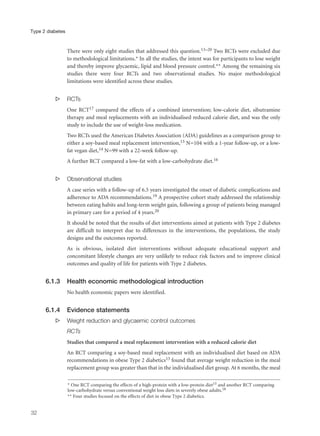 There were only eight studies that addressed this question.13–20 Two RCTs were excluded due
to methodological limitations.* In all the studies, the intent was for participants to lose weight
and thereby improve glycaemic, lipid and blood pressure control.** Among the remaining six
studies there were four RCTs and two observational studies. No major methodological
limitations were identified across these studies.
s RCTs
One RCT17 compared the effects of a combined intervention; low-calorie diet, sibutramine
therapy and meal replacements with an individualised reduced calorie diet, and was the only
study to include the use of weight-loss medication.
Two RCTs used the American Diabetes Association (ADA) guidelines as a comparison group to
either a soy-based meal replacement intervention,13 N=104 with a 1-year follow-up, or a low-
fat vegan diet,14 N=99 with a 22-week follow-up.
A further RCT compared a low-fat with a low-carbohydrate diet.16
s Observational studies
A case series with a follow-up of 6.5 years investigated the onset of diabetic complications and
adherence to ADA recommendations.19 A prospective cohort study addressed the relationship
between eating habits and long-term weight gain, following a group of patients being managed
in primary care for a period of 4 years.20
It should be noted that the results of diet interventions aimed at patients with Type 2 diabetes
are difficult to interpret due to differences in the interventions, the populations, the study
designs and the outcomes reported.
As is obvious, isolated diet interventions without adequate educational support and
concomitant lifestyle changes are very unlikely to reduce risk factors and to improve clinical
outcomes and quality of life for patients with Type 2 diabetes.
6.1.3 Health economic methodological introduction
No health economic papers were identified.
6.1.4 Evidence statements
s Weight reduction and glycaemic control outcomes
RCTs
Studies that compared a meal replacement intervention with a reduced calorie diet
An RCT comparing a soy-based meal replacement with an individualised diet based on ADA
recommendations in obese Type 2 diabetics13 found that average weight reduction in the meal
replacement group was greater than that in the individualised diet group. At 6 months, the meal
32
Type 2 diabetes
* One RCT comparing the effects of a high-protein with a low-protein diet15 and another RCT comparing
low-carbohydrate versus conventional weight loss diets in severely obese adults.18
** Four studies focused on the effects of diet in obese Type 2 diabetics.
 