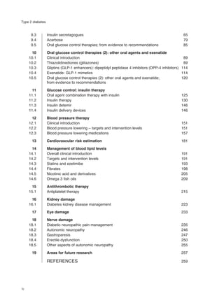 9.3 Insulin secretagogues 65
9.4 Acarbose 79
9.5 Oral glucose control therapies; from evidence to recommendations 85
10 Oral glucose control therapies (2): other oral agents and exenatide
10.1 Clinical introduction 89
10.2 Thiazolidinediones (glitazones) 89
10.3 Gliptins (GLP-1 enhancers): dipeptidyl peptidase 4 inhibitors (DPP-4 inhibitors) 114
10.4 Exenatide: GLP-1 mimetics 114
10.5 Oral glucose control therapies (2): other oral agents and exenatide; 120
from evidence to recommendations
11 Glucose control: insulin therapy
11.1 Oral agent combination therapy with insulin 125
11.2 Insulin therapy 130
11.3 Insulin detemir 146
11.4 Insulin delivery devices 146
12 Blood pressure therapy
12.1 Clinical introduction 151
12.2 Blood pressure lowering – targets and intervention levels 151
12.3 Blood pressure lowering medications 157
13 Cardiovascular risk estimation 181
14 Management of blood lipid levels
14.1 Overall clinical introduction 191
14.2 Targets and intervention levels 191
14.3 Statins and ezetimibe 193
14.4 Fibrates 198
14.5 Nicotinic acid and derivatives 205
14.6 Omega 3 fish oils 209
15 Antithrombotic therapy
15.1 Antiplatelet therapy 215
16 Kidney damage
16.1 Diabetes kidney disease management 223
17 Eye damage 233
18 Nerve damage
18.1 Diabetic neuropathic pain management 235
18.2 Autonomic neuropathy 246
18.3 Gastroparesis 247
18.4 Erectile dysfunction 250
18.5 Other aspects of autonomic neuropathy 255
19 Areas for future research 257
REFERENCES 259
iv
Type 2 diabetes
 