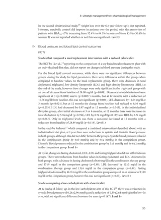 In the second observational study,19 weight loss over the 6.5-year follow-up is not reported.
However, metabolic control did improve in patients over the period, with the proportion of
patients with HbA1c <7% increasing from 52.4% to 64.3% in men and from 43.9 to 50.9% in
women. It was not reported whether or not this was significant. Level 3
s Blood pressure and blood lipid control outcomes
RCTs
Studies that compared a meal replacement intervention with a reduced calorie diet
The RCT by Li et al.,13 reporting on the comparison of a soy-based meal replacement plan with
an individualised diet plan, did not report on changes in blood pressure during the study.
For the blood lipid control outcomes, while there were no significant differences between
groups during the study for lipid parameters, there were differences within the groups when
compared to baseline values. In the meal replacement group, there were decreases in total
cholesterol, triglycerol, low-density lipoprotein (LDL) and high-density lipoprotein (HDL) at
the end of the study, however these changes were only significant in the triglycerol group with
an overall decrease from baseline of 28.00 mg/dl (p=0.038). Decreases in total cholesterol were
significant at 3 (p<0.0001) and 6 (p=0.0037) months, but at 12 months with a reduction of
10.76 mg/dl from baseline, this was not significant (p=0.084). LDL decreased by 11.04 mg/dl at
3 months (p=0.024), but at 12 months the change from baseline had reduced to 6.10 mg/dl
(p=0.255). HDL had decreased by 0.97 mg/dl at 12 months (p=0.345). In the individualised
diet plan group, after initial decreases at 3 or 6 months, at 12 months there were increases in
total cholesterol by 5.26 mg/dl (p=0.396), LDL by 8.76 mg/dl (p=0.129) and HDL by 2.26 mg/dl
(p=0.012). Only in triglycerol levels was there a sustained decreased at 12 months with a
reduction from baseline of 28.89 mg/dl (p=0.119). Level 1+
In the study by Redmon17 which compared a combined intervention (described above) with an
individualised diet plan, at 1 year there were reductions in systolic and diastolic blood pressure
in both groups, although this did not differ between the groups. Systolic blood pressure reduced
in the combination group by 6±3 mmHg and by 6±2 mmHg in the comparison group.
Diastolic blood pressure reduced in the combination group by 3±1 mmHg and by 6±2 mmHg
in the comparison group. Level 1+
At 1 year, changes in fasting cholesterol, HDL, LDL and fasting triglycerides did not differ between
groups. There were reductions from baseline values in fasting cholesterol and LDL cholesterol in
both groups, with a decrease in fasting cholesterol of 6±8 mg/dl in the combination therapy group
and 17±9 mg/dl in the comparison group (p=0.90). LDL decreased by 12±5 mg/dl in the
combination therapy group and 13±6 mg/dl in the comparison group (p=0.89). Fasting
triglycerides decreased by 46±24 mg/dl in the combination group compared to an increase of 8±18
mg/dl in the comparison group, however this was not significant (p=0.07). Level 1+
Studies comparing a low-carbohydrate with a low-fat diet
At 12 weeks of follow-up, in the low-carbohydrate arm of this RCT16 there was a reduction in
systolic blood pressure of 6.24±2.96 mmHg and a reduction of 0.39±2.64 mmHg in the low-fat
arm, with no significant difference between the arms (p=0.147). Level 1+
35
6 Lifestyle management/non-pharmacological management
 