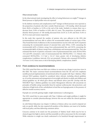 Observational studies
In the observational study investigating the effect of eating behaviours on weight,20 changes in
blood pressure or lipid profiles were not reported.
In the diabetes nutrition and complications trial19 changes in blood pressure were reported as
the proportion of patients who had a systolic blood pressure <130 mmHg, which decreased
from 28.6% at baseline to 11.9% at the end of the study. Similarly in women there was a
decrease from 15.8% at baseline to 8.8% after 6.5 years. The proportion of patients with a
diastolic blood pressure of <80 mmHg decreased from 26.2% to 21.4% and from 31.6% to
28.1% in men and women respectively.
In this study they reported the number of patients who were adherent to the ADA diet
recommendations and were able to achieve the recommended intakes of various types of fats.
They found that levels of adherence to the recommendations was low with only 26.6% of patients
consuming the recommended amount of saturated fatty acids (SFAs), 13.0% consuming the
recommended ≥10% of dietary energy from polyunsaturated fats, and 38.5% consuming the
recommended ≥60% of dietary energy from carbohydrates and monounsaturated fats. They also
estimated that 46.4% of patients consumed a ratio of polyunsaturated fatty acids (PUFAs)/SFAs
>0.4 and 69% consumed a ratio of monounsaturated fats (MUFAs)/SFAs >1.5. Patients who
consumed MUFAs/SFAs <1.5 had a 3.6–4.7 times greater risk of developing diabetic
complications (confidence intervals (CIs) not presented). Patients who consumed PUFAs/SFAs
<0.4 were 3.4–8.2 times more at risk of developing diabetic complications. Level 3
6.1.5 From evidence to recommendations
The GDG noted that there was little new evidence to warrant any change to previous views in
this field. The major consensus-based recommendations from the UK and USA emphasise
sensible practical implementation of nutritional advice for people with Type 2 diabetes. Other
relevant NICE guidance should be considered where relevant, including clinical guideline
no. 43 on the assessment and management of overweight and obesity in adults and children and
clinical guideline no. 48 which gives dietary and lifestyle advice post-MI. Overlap with the
NICE/RCP Type 1 diabetes guideline was noted. Management otherwise will concentrate on
principles of healthy eating (essentially those for optimal cardiovascular risk protection), and
reduction of high levels of free carbohydrate in food that are hyperglycaemic in the presence of
defective insulin secretory reserve.
If people are currently gaining weight, weight maintenance is advantageous.
The GDG noted that in some people with Type 2 diabetes and weight problems it might be
appropriate to consider pharmacotherapy, however this was not within the clinical questions
addressed.
As with Patient Education (see chapter 5) delivery of dietary advice was noted to depend not
only on specific skills, but also required all members of the diabetes care team to be familiar
with local policy and thus delivering consistent advice.
Concerns continue to be noted over the promotion of ‘diabetic foods’ which may be low in
classical sugars but high in calories and thus unsuitable as well as unnecessary for the overweight.
While reduction in weight was clearly understood to be beneficial through improvements in
37
6 Lifestyle management/non-pharmacological management
 