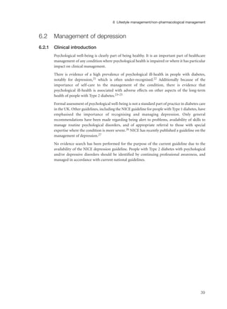 6.2 Management of depression
6.2.1 Clinical introduction
Psychological well-being is clearly part of being healthy. It is an important part of healthcare
management of any condition where psychological health is impaired or where it has particular
impact on clinical management.
There is evidence of a high prevalence of psychological ill-health in people with diabetes,
notably for depression,21 which is often under-recognised.22 Additionally because of the
importance of self-care to the management of the condition, there is evidence that
psychological ill-health is associated with adverse effects on other aspects of the long-term
health of people with Type 2 diabetes.23–25
Formal assessment of psychological well-being is not a standard part of practice in diabetes care
in the UK. Other guidelines, including the NICE guideline for people with Type 1 diabetes, have
emphasised the importance of recognising and managing depression. Only general
recommendations have been made regarding being alert to problems, availability of skills to
manage routine psychological disorders, and of appropriate referral to those with special
expertise where the condition is more severe.26 NICE has recently published a guideline on the
management of depression.27
No evidence search has been performed for the purpose of the current guideline due to the
availability of the NICE depression guideline. People with Type 2 diabetes with psychological
and/or depressive disorders should be identified by continuing professional awareness, and
managed in accordance with current national guidelines.
39
6 Lifestyle management/non-pharmacological management
 