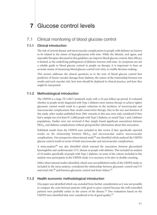 7 Glucose control levels
7.1 Clinical monitoring of blood glucose control
7.1.1 Clinical introduction
The risk of arterial disease and microvascular complications in people with diabetes are known
to be related to the extent of hyperglycaemia with time. While the lifestyle, oral agent, and
injectable therapies discussed in this guideline can improve blood glucose control, their efficacy
is limited, as the underlying pathogenesis of diabetes worsens with time. As symptoms are not
a reliable guide to blood glucose control in people on therapy, it is important to have an
accurate means of measuring blood glucose control over time, to enable decision-making.
This section addresses the clinical questions as to the tests of blood glucose control best
predictive of future vascular damage from diabetes, the nature of the relationship between test
results and such vascular risk, how tests should be deployed in clinical practice, and how they
might be interpreted.
7.1.2 Methodological introduction
The UKPDS is a large (N=3,867) landmark study with a 10-year follow-up period. It evaluated
whether in people newly diagnosed with Type 2 diabetes more intense therapy to achieve tighter
glycaemic control would result in a greater reduction in the incidence of microvascular and
macrovascular complications than would conservative therapy. Due to the size and duration of
this study, other studies published from 2001 onwards in this area were only considered if they
had a sample size of at least N=2,000 people with Type 2 diabetes, or mixed Type 1 and 2 diabetes
populations. Studies were not reviewed if they simply found significant associations between
HbA1c and diabetes complications without giving further information about that association.
Published results from the UKPDS were included in this review if they specifically reported
results on the relationship between HbA1c and microvascular and/or macrovascular
complications. One prospective observational study28 was identified which analysed the UKPDS
glucose control results in terms of both macrovascular and microvascular complications.
A meta-analysis29 was also identified which assessed the association between glycosylated
haemoglobin and cardiovascular (CV) disease in people with diabetes. This included an analysis
of 10 studies specifically of people with Type 2 diabetes. As some of the cohorts included in this
analysis were participants in the UKPDS study, it is necessary to be alert to double-counting.
Other observational studies identified, which were not published results of the UKPDS study or
included in the meta-analysis, considered the relationship between glycaemic control and CV
and renal risk,30 and between glycaemic control and heart failure.31
7.1.3 Health economic methodological introduction
One paper was identified which was excluded from further consideration as it was not possible
to compare the costs between patients with good or poor control because the well-controlled
patients were probably earlier in the course of the disease.32 Two evaluations based on the
UKPDS were identified that were considered to be of good quality.33
41
 