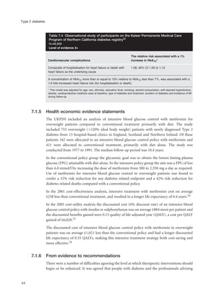 7.1.5 Health economic evidence statements
The UKPDS included an analysis of intensive blood glucose control with metformin for
overweight patients compared to conventional treatment primarily with diet. The study
included 753 overweight (>120% ideal body weight) patients with newly diagnosed Type 2
diabetes from 15 hospital-based clinics in England, Scotland and Northern Ireland. Of these
patients 342 were allocated to an intensive blood glucose control policy with metformin and
411 were allocated to conventional treatment, primarily with diet alone. The study was
conducted from 1977 to 1991. The median follow-up period was 10.4 years.
In the conventional policy group the glycaemic goal was to obtain the lowest fasting plasma
glucose (FPG) attainable with diet alone. In the intensive policy group the aim was a FPG of less
than 6.0 mmol/l by increasing the dose of metformin from 500 to 2,550 mg a day as required.
Use of metformin for intensive blood glucose control in overweight patients was found to
confer a 32% risk reduction for any diabetes related endpoint and a 42% risk reduction for
diabetes related deaths compared with a conventional policy.
In the 2001 cost-effectiveness analysis, intensive treatment with metformin cost on average
£258 less than conventional treatment, and resulted in a longer life expectancy of 0.4 years.34
In the 2005 cost-utility analysis the discounted cost (6% discount rate) of an intensive blood
glucose control policy with insulin or sulphonylureas was on average £884 more per patient and
the discounted benefits gained were 0.15 quality of life-adjusted year (QALY), a cost per QALY
gained of £6,028.33
The discounted cost of intensive blood glucose control policy with metformin in overweight
patients was on average £1,021 less than the conventional policy and had a longer discounted
life expectancy of 0.55 QALYs, making this intensive treatment strategy both cost-saving and
more effective.34
7.1.6 From evidence to recommendations
There were a number of difficulties agreeing the level at which therapeutic interventions should
begin or be enhanced. It was agreed that people with diabetes and the professionals advising
44
Type 2 diabetes
The relative risk associated with a 1%
Cardiovascular complications increase in HbA1c*
Composite of hospitalisation for heart failure or death with 1.08, 95% CI 1.05 to 1.12
heart failure as the underlying cause
A concentration of HbA1c more than or equal to 10% relative to HbA1c less than 7%, was associated with a
1.6 fold increased heart failure risk (for hospitalisation or death)
* This model was adjusted for age, sex, ethnicity, education level, smoking, alcohol consumption, self-reported hypertension,
obesity, cardioprotective medicine used at baseline, type of diabetes and treatment, duration of diabetes and incidence of MI
during follow-up
Table 7.4 Observational study of participants on the Kaiser Permanente Medical Care
Program of Northern California diabetes registry31
N=48,858
Level of evidence 2+
 