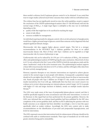 them needed a reference level if optimum glucose control is to be obtained. It was noted that
treat-to-target studies achieved much better outcomes than studies with less well defined aims.
The evidence base has not significantly moved on since the earlier guideline, except to support
the conclusions of the UKPDS epidemiological analysis (that CV risk fell linearly well into the
normal range of HbA1c). A single target figure is unhelpful as this may vary in individuals
depending on the:
q quality of life that might have to be sacrificed in reaching the target
q extent of side effects
q resources available for management.
An individual requiring insulin for adequate control, who is at risk and prone to hypoglycaemia
would have a higher personal target of glucose control than someone newly diagnosed who had
adopted significant lifestyle changes.
Microvascular risk data suggests higher glucose control targets. This led to a stronger
recommendation in the NICE/RCP Type 1 diabetes guideline for those at no added
macrovascular disease risk. Most of those with Type 2 diabetes can be regarded as at high
macrovascular risk, by reason of phenotype or age.
Cardiovascular risk can be reduced by 10–15% per 1.0 % reduction of HbA1c, the treatment
effect and epidemiological analysis of UKPDS giving the same conclusions. Mean levels of close
to 6.5 % were achieved in the first 5 years of the UKPDS in both the main glucose study and the
obese (‘metformin’) study in the active treatment arms. The epidemiological analysis supports
a linear fall in macrovascular risk down to 6.0 % or below, and this will largely reflect data from
the more actively managed group.
However, expensive therapies or very intensive interventions are required to achieve glucose
control in the normal range in most people with diabetes. Consequently a population target
should not be any tighter than the HbA1c of 6.5 % previously chosen for those at macrovascular
risk. Nearly all people with Type 2 diabetes are of high CV risk, usually in association with
insulin insensitivity, but if not with age. Additionally there has been very recent concern (no
evidence yet to review) about pursuing very intensive glucose control (target <6.0 %) in people
with higher CV risk and longer duration of diabetes, mostly on multiple insulin injection
therapy.35
The GDG were made aware of the issue of postprandial plasma glucose control, and that it
could be specifically targeted in some circumstances and with some interventions. A review of
the literature in this regard had not been performed for the present guideline. However, the
GDG were informed that an evidence-based guideline had been published by the IDF since
completion of the current guideline draft, and that no RCTs addressing the question with true
health outcomes as an endpoint had been identified. Accordingly a view to treat this aspect
specifically relied on weaker evidence. Accordingly the GDG were content only to make
recommendations on the identification of pre-meal and postprandial hyperglycaemia, and
levels for intervention.
The GDG expressed concern that intervention levels for enhancement of therapy should not be
confused with audit or reimbursement standards. These types of standards are set with much
greater attention being paid to attainability.
45
7 Glucose control levels
 