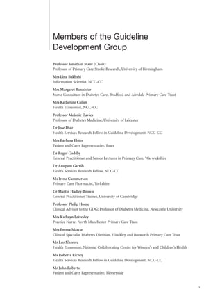 v
Members of the Guideline
Development Group
Professor Jonathan Mant (Chair)
Professor of Primary Care Stroke Research, University of Birmingham
Mrs Lina Bakhshi
Information Scientist, NCC-CC
Mrs Margaret Bannister
Nurse Consultant in Diabetes Care, Bradford and Airedale Primary Care Trust
Mrs Katherine Cullen
Health Economist, NCC-CC
Professor Melanie Davies
Professor of Diabetes Medicine, University of Leicester
Dr Jose Diaz
Health Services Research Fellow in Guideline Development, NCC-CC
Mrs Barbara Elster
Patient and Carer Representative, Essex
Dr Roger Gadsby
General Practitioner and Senior Lecturer in Primary Care, Warwickshire
Dr Anupam Garrib
Health Services Research Fellow, NCC-CC
Ms Irene Gummerson
Primary Care Pharmacist, Yorkshire
Dr Martin Hadley-Brown
General Practitioner Trainer, University of Cambridge
Professor Philip Home
Clinical Advisor to the GDG; Professor of Diabetes Medicine, Newcastle University
Mrs Kathryn Leivesley
Practice Nurse, North Manchester Primary Care Trust
Mrs Emma Marcus
Clinical Specialist Diabetes Dietitian, Hinckley and Bosworth Primary Care Trust
Mr Leo Nherera
Health Economist, National Collaborating Centre for Women’s and Children’s Health
Ms Roberta Richey
Health Services Research Fellow in Guideline Development, NCC-CC
Mr John Roberts
Patient and Carer Representative, Merseyside
 