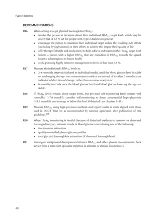 RECOMMENDATIONS
R16 When setting a target glycated haemoglobin HbA1c:
q involve the person in decisions about their individual HbA1c target level, which may be
above that of 6.5 % set for people with Type 2 diabetes in general
q encourage the person to maintain their individual target unless the resulting side effects
(including hypoglycaemia) or their efforts to achieve this impair their quality of life
q offer therapy (lifestyle and medication) to help achieve and maintain the HbA1c target level
q inform a person with a higher HbA1c that any reduction in HbA1c towards the agreed
target is advantageous to future health
q avoid pursuing highly intensive management to levels of less than 6.5 %.
R17 Measure the individual’s HbA1c levels at:
q 2–6-monthly intervals (tailored to individual needs), until the blood glucose level is stable
on unchanging therapy; use a measurement made at an interval of less than 3 months as an
indicator of direction of change, rather than as a new steady state
q 6-monthly intervals once the blood glucose level and blood glucose lowering therapy are
stable.
R18 If HbA1c levels remain above target levels, but pre-meal self-monitoring levels remain well
controlled (<7.0 mmol/l), consider self-monitoring to detect postprandial hyperglycaemia
(>8.5 mmol/l), and manage to below this level if detected (see chapters 9–11).
R19 Measure HbA1c using high-precision methods and report results in units aligned with those
used in DCCT Trial (or as recommended by national agreement after publication of this
guideline).218
R20 When HbA1c monitoring is invalid (because of disturbed erythrocyte turnover or abnormal
haemoglobin type), estimate trends in blood glucose control using one of the following:
q fructosamine estimation
q quality-controlled plasma glucose profiles
q total glycated haemoglobin estimation (if abnormal haemoglobins).
R21 Investigate unexplained discrepancies between HbA1c and other glucose measurements. Seek
advice from a team with specialist expertise in diabetes or clinical biochemistry.
46
Type 2 diabetes
 