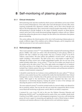 8 Self-monitoring of plasma glucose
8.1.1 Clinical introduction
Self-monitoring is the only direct method by which a person with diabetes can be aware of their
level of control of blood glucose. It has utility when used with therapies of erratic effect, those
requiring considerable dose adjustment (notably insulin), and in those whose therapies put
them at risk of hypoglycaemia. More controversial, except for people using insulin, is the use of
self-monitoring to provide feedback on the impact of lifestyle measures on blood glucose
control, and as part of the overall educational package designed to enhance self-care. Indirect
monitoring using urine glucose tests is cheaper, but also delivers less information than plasma
glucose monitoring.
This section addresses the clinical question of the role of self-monitoring of plasma glucose in
people at different stages of the condition and on different therapies, and its integration with
other key processes of care such as patient education.
8.1.2 Methodological introduction
Three recent systematic reviews36–38 were identified which compared self-monitoring of blood
glucose (SMBG) with usual care and/or with self-monitoring of urine glucose (SMUG) in
patients with Type 2 diabetes not using insulin. One was a Cochrane review38 of six RCTs
without a meta-analysis. The same authors also published a second review37 with the same
studies including a meta-analysis. The third review was a meta-analysis of eight RCTs.36
Although all of these reviews were of high methodological quality, this was not true of the
studies included within them. In two reviews,37,38 four out of six studies were found to be of
low quality and in the other review,36 five of the eight studies were judged to be of moderate
risk of bias and three to be of high risk of bias. A further systematic review and meta-analysis
included Type 2 diabetic patients that were on insulin treatment and used Bayesian methods to
conduct a mixed treatment comparison.39
It should be noted that the two Cochrane reviews published by the same authors37,38 did not
perform a meta-analysis because they considered the studies they had identified to have ‘clinical
heterogeneity’, in terms of baseline data of the patients and type of interventions between the
studies. With regard to the interventions, the authors concluded that there were also
discrepancies in monitoring frequency, training the patient in terms of the technique and
educating the patient on how the data should be acted upon.
The meta-analysis by Jansen39 scored the included studies for internal validity and adjusted for
this in sensitivity analysis. This was also the only new study that compared the effects of urine
versus blood self-monitoring on glycaemic control, albeit in an indirect comparison.
A protocol for a new 4-year UK trial in this area (the Diabetes Glycaemic Education and
Monitoring (DiGEM) trial)40 was identified and the results of this, once available, should clarify
if and how to use SMBG, as part of a self-management programme. In one arm, a self-monitoring
group will receive support in interpreting and applying the results of blood testing to enhance
motivation and maintain adherence to diet, physical activity and medication regimens.
47
 