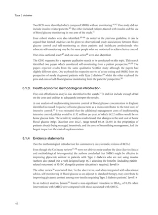 Two RCTs were identified which compared SMBG with no monitoring.41,42 One study did not
include insulin-treated patients.42 The other included patients treated with insulin and the use
of blood glucose monitoring in one arm of the study.41
Four cohort studies were also identified.43–46 As noted in the previous guideline, it can be
argued that limited credence can be given to observational study associations between blood
glucose control and self-monitoring as those patients and healthcare professionals who
advocate self-monitoring may be the same people who are motivated to achieve better control.
One cross-sectional study47 and one case-series48 were also identified.
The GDG requested for a separate qualitative search to be conducted on this topic. This search
identified two papers which considered self-monitoring from a patient perspective.49,50 The
papers reported results from the same qualitative Scottish study although the papers had
slightly different aims. One explored the respective merits of urine testing and SMBG from the
perspective of newly diagnosed patients with Type 2 diabetes49 whilst the other explored the
pros and cons of self-blood glucose monitoring from the patients’ perspective.50
8.1.3 Health economic methodological introduction
One cost-effectiveness analysis was identified in the search.51 It did not include enough detail
on the costs and utilities to adequately interpret the results.
A cost analysis of implementing intensive control of blood glucose concentration in England
identified increased frequency of home glucose tests as a main contributor to the total costs of
intensive control.52 It was estimated that the additional management costs of implementing
intensive control policies would be £132 million per year, of which £42.2 million would be on
home glucose tests. The sensitivity analysis results found that changes in the unit cost of home
blood glucose strips (baseline cost £0.27, range tested £0.16–£0.40) in the proportion of
patients already being managed intensively, and the costs of intensifying management, had the
largest impact on the cost of implementation.
8.1.4 Evidence statements
(See the methodological introduction for commentary on systematic reviews of RCTs.)
Even though the Cochrane reviews37,38 were not able to meta-analyse the data (due to clinical
and methodological heterogeneity) the authors concluded that SMBG might be effective in
improving glycaemic control in patients with Type 2 diabetes who are not using insulin.
Authors also stated that a well designed large RCT assessing the benefits (including patient-
related outcomes) of SMBG alongside patient education is required. Level 1+
The other review36 concluded that, ‘in the short term, and when integrated with educational
advice, self-monitoring of blood glucose as an adjunct to standard therapy, may contribute to
improving glycaemic control among non-insulin requiring Type 2 diabetes patients’. Level 1+
In an indirect analysis, Jansen39 found a non-significant reduction in HbA1c of 0.3% when
interventions with SMBG were compared with those associated with SMUG.
48
Type 2 diabetes
 