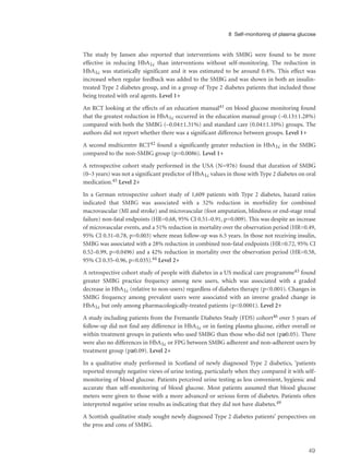 The study by Jansen also reported that interventions with SMBG were found to be more
effective in reducing HbA1c than interventions without self-monitoring. The reduction in
HbA1c was statistically significant and it was estimated to be around 0.4%. This effect was
increased when regular feedback was added to the SMBG and was shown in both an insulin-
treated Type 2 diabetes group, and in a group of Type 2 diabetes patients that included those
being treated with oral agents. Level 1+
An RCT looking at the effects of an education manual41 on blood glucose monitoring found
that the greatest reduction in HbA1c occurred in the education manual group (–0.13±1.28%)
compared with both the SMBG (–0.04±1.31%) and standard care (0.04±1.10%) groups. The
authors did not report whether there was a significant difference between groups. Level 1+
A second multicentre RCT42 found a significantly greater reduction in HbA1c in the SMBG
compared to the non-SMBG group (p=0.0086). Level 1+
A retrospective cohort study performed in the USA (N=976) found that duration of SMBG
(0–3 years) was not a significant predictor of HbA1c values in those with Type 2 diabetes on oral
medication.45 Level 2+
In a German retrospective cohort study of 1,609 patients with Type 2 diabetes, hazard ratios
indicated that SMBG was associated with a 32% reduction in morbidity for combined
macrovascular (MI and stroke) and microvascular (foot amputation, blindness or end-stage renal
failure) non-fatal endpoints (HR=0.68, 95% CI 0.51–0.91, p=0.009). This was despite an increase
of microvascular events, and a 51% reduction in mortality over the observation period (HR=0.49,
95% CI 0.31–0.78, p=0.003) where mean follow-up was 6.5 years. In those not receiving insulin,
SMBG was associated with a 28% reduction in combined non-fatal endpoints (HR=0.72, 95% CI
0.52–0.99, p=0.0496) and a 42% reduction in mortality over the observation period (HR=0.58,
95% CI 0.35–0.96, p=0.035).44 Level 2+
A retrospective cohort study of people with diabetes in a US medical care programme43 found
greater SMBG practice frequency among new users, which was associated with a graded
decrease in HbA1c (relative to non-users) regardless of diabetes therapy (p<0.001). Changes in
SMBG frequency among prevalent users were associated with an inverse graded change in
HbA1c but only among pharmacologically-treated patients (p<0.0001). Level 2+
A study including patients from the Fremantle Diabetes Study (FDS) cohort46 over 5 years of
follow-up did not find any difference in HbA1c or in fasting plasma glucose, either overall or
within treatment groups in patients who used SMBG than those who did not (p≥0.05). There
were also no differences in HbA1c or FPG between SMBG adherent and non-adherent users by
treatment group (p≥0.09). Level 2+
In a qualitative study performed in Scotland of newly diagnosed Type 2 diabetics, ‘patients
reported strongly negative views of urine testing, particularly when they compared it with self-
monitoring of blood glucose. Patients perceived urine testing as less convenient, hygienic and
accurate than self-monitoring of blood glucose. Most patients assumed that blood glucose
meters were given to those with a more advanced or serious form of diabetes. Patients often
interpreted negative urine results as indicating that they did not have diabetes.49
A Scottish qualitative study sought newly diagnosed Type 2 diabetes patients’ perspectives on
the pros and cons of SMBG.
49
8 Self-monitoring of plasma glucose
 