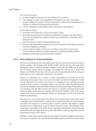 Pros of self-monitoring:
q provides a heightened awareness of, and evidence of, the condition
q when readings are within advised guidelines and fluctuations are easily interpretable,
patients emphasise the positive role that monitoring has in their diabetes management. Low
readings are a high point giving personal gratification
q cultivates independence from health services and enhances self-regulation.
Cons of self-monitoring:
q potentially, self-monitoring can raise anxiety about readings
q blood glucose parameters were found to be problematic by patients when they felt they
were receiving contradictory information about upper thresholds or no guidance about
ideal parameters
q lack of awareness as to how to manage hyperglycaemia
q increased self-responsibility accompanied by increased self-blame and negative emotional
reactions to high glucose readings
q counter-intuitive readings could be sources of distress and anxiety, in some cases
adversely effecting adherence to diabetic regimens by promoting nihilistic attitudes
q healthcare professionals were not interested in readings.50
8.1.5 From evidence to recommendations
The newer meta-analyses did not add significantly to the views expressed in the previous Type 2
diabetes guideline. The findings of the ROSSO study44 and the data from the large Kaiser
Permanente cohorts43 added considerable confidence to the view that SMBG was an integral
part of effective patient education packages and enabled the effective use of many other
therapies and lifestyle interventions. The view in the previous guideline that self-monitoring of
plasma glucose is not a stand-alone intervention was endorsed.
Concern was expressed over a number of issues surrounding the successful use of self-
monitoring, and recognised that its cost meant that it had to be effectively deployed. It should
only be supported in the context of a provision of a package of care, including structured
education, from a primary or secondary diabetes care team. The initial education should be
provided by a properly trained and skilled professional with understanding of the problems of
the technology. Also, the skills of people with diabetes in using the technology should be the
subject of regular quality assurance (together with the devices) perhaps as part of the regular
annual review process. Devices should be calibrated to plasma glucose levels in line with 2006
WHO recommendations.
The importance of self-monitoring to the effective use of insulin therapy and for those at risk
of hypoglycaemia through leisure or work activities (including driving) on oral medications
was noted. The frequency of monitoring that is useful to someone with diabetes is highly
individual and it is inappropriate to put an artificial restriction on this. The usefulness of self-
monitoring, is dependent on the ability of users and health professionals to interpret the data
particularly in the early stages of use by a person with diabetes, implying proper education and
professional training on these aspects.
Qualitative studies from Scotland suggested that people with diabetes disliked monitoring of
urine glucose compared to the self-monitoring of plasma glucose, and did not find it useful.
50
Type 2 diabetes
 
