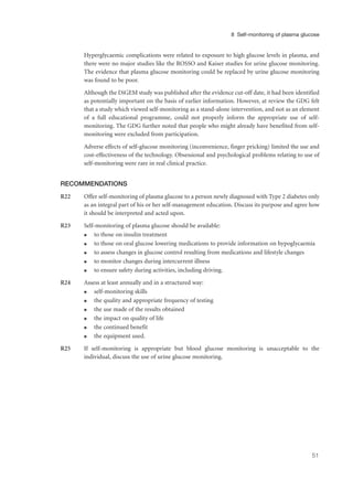 Hyperglycaemic complications were related to exposure to high glucose levels in plasma, and
there were no major studies like the ROSSO and Kaiser studies for urine glucose monitoring.
The evidence that plasma glucose monitoring could be replaced by urine glucose monitoring
was found to be poor.
Although the DiGEM study was published after the evidence cut-off date, it had been identified
as potentially important on the basis of earlier information. However, at review the GDG felt
that a study which viewed self-monitoring as a stand-alone intervention, and not as an element
of a full educational programme, could not properly inform the appropriate use of self-
monitoring. The GDG further noted that people who might already have benefited from self-
monitoring were excluded from participation.
Adverse effects of self-glucose monitoring (inconvenience, finger pricking) limited the use and
cost-effectiveness of the technology. Obsessional and psychological problems relating to use of
self-monitoring were rare in real clinical practice.
RECOMMENDATIONS
R22 Offer self-monitoring of plasma glucose to a person newly diagnosed with Type 2 diabetes only
as an integral part of his or her self-management education. Discuss its purpose and agree how
it should be interpreted and acted upon.
R23 Self-monitoring of plasma glucose should be available:
q to those on insulin treatment
q to those on oral glucose lowering medications to provide information on hypoglycaemia
q to assess changes in glucose control resulting from medications and lifestyle changes
q to monitor changes during intercurrent illness
q to ensure safety during activities, including driving.
R24 Assess at least annually and in a structured way:
q self-monitoring skills
q the quality and appropriate frequency of testing
q the use made of the results obtained
q the impact on quality of life
q the continued benefit
q the equipment used.
R25 If self-monitoring is appropriate but blood glucose monitoring is unacceptable to the
individual, discuss the use of urine glucose monitoring.
51
8 Self-monitoring of plasma glucose
 