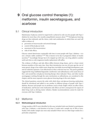 9 Oral glucose control therapies (1):
metformin, insulin secretagogues, and
acarbose
9.1 Clinical introduction
Maintenance of glucose control to target levels is achieved in only very few people with Type 2
diabetes for more than a few months using lifestyle measures alone.53,54 Oral glucose-lowering
drugs are then indicated, and the choice, order and combination in which these are used will
reflect evidence of:
q prevention of microvascular and arterial damage
q control of blood glucose levels
q assessment of the inconvenience
q risks of side effects.
Glucose control deteriorates continually with time in most people with Type 2 diabetes – it is
not a chronic stable condition.53,54 This is known to be due to progressive failure of insulin
secretion.55 Accordingly therapy has to be stepped up with time, one drug added to another
until such time as only exogenous insulin replacement will suffice.
The evidence of efficacy and side effects differs between drug classes, and to a lesser extent
between members of the same class. Since their introduction was over 40 years ago the cost of
some generic drugs is low whilst newer drugs have inevitably incurred high development costs
and are relatively expensive. Cost-effectiveness is then a relevant issue too. The parent guideline
suggested the long established biguanides (metformin) and sulfonylureas as the usual choice of
first- and second-line oral glucose-lowering therapy when indicated. These, and other insulin
secretagogues working through the same mechanisms as sulfonylureas, are considered in this
chapter, and the more expensive newer glucose-lowering drugs in the next chapter.
The clinical questions concern the order with which these oral glucose-lowering medications
should be introduced and added to one another in different groups of people with Type 2
diabetes. Because such people vary in attributes (such as body weight) which can affect choice
of medication, and because some medication side effects can have consequences for aspects of
daily living (such as driving motor vehicles), blanket recommendations cannot be made for
everyone with Type 2 diabetes.
9.2 Metformin
9.2.1 Methodological introduction
A large number of RCTs were identified in this area; included trials were limited to participants
with Type 2 diabetes, a trial duration of at least 12 weeks and a sample size of 300 or more.
Studies with smaller sample sizes were only included if there were no other larger studies for a
particular comparison.
53
 