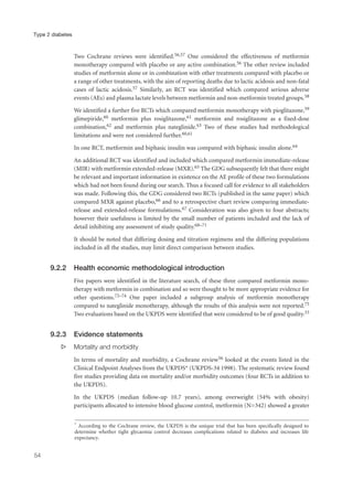 Two Cochrane reviews were identified.56,57 One considered the effectiveness of metformin
monotherapy compared with placebo or any active combination.56 The other review included
studies of metformin alone or in combination with other treatments compared with placebo or
a range of other treatments, with the aim of reporting deaths due to lactic acidosis and non-fatal
cases of lactic acidosis.57 Similarly, an RCT was identified which compared serious adverse
events (AEs) and plasma lactate levels between metformin and non-metformin treated groups.58
We identified a further five RCTs which compared metformin monotherapy with pioglitazone,59
glimepiride,60 metformin plus rosiglitazone,61 metformin and rosiglitazone as a fixed-dose
combination,62 and metformin plus nateglinide.63 Two of these studies had methodological
limitations and were not considered further.60,61
In one RCT, metformin and biphasic insulin was compared with biphasic insulin alone.64
An additional RCT was identified and included which compared metformin immediate-release
(MIR) with metformin extended-release (MXR).65 The GDG subsequently felt that there might
be relevant and important information in existence on the AE profile of these two formulations
which had not been found during our search. Thus a focused call for evidence to all stakeholders
was made. Following this, the GDG considered two RCTs (published in the same paper) which
compared MXR against placebo,66 and to a retrospective chart review comparing immediate-
release and extended-release formulations.67 Consideration was also given to four abstracts;
however their usefulness is limited by the small number of patients included and the lack of
detail inhibiting any assessment of study quality.68–71
It should be noted that differing dosing and titration regimens and the differing populations
included in all the studies, may limit direct comparison between studies.
9.2.2 Health economic methodological introduction
Five papers were identified in the literature search, of these three compared metformin mono-
therapy with metformin in combination and so were thought to be more appropriate evidence for
other questions.72–74 One paper included a subgroup analysis of metformin monotherapy
compared to nateglinide monotherapy, although the results of this analysis were not reported.75
Two evaluations based on the UKPDS were identified that were considered to be of good quality.33
9.2.3 Evidence statements
s Mortality and morbidity
In terms of mortality and morbidity, a Cochrane review56 looked at the events listed in the
Clinical Endpoint Analyses from the UKPDS* (UKPDS-34 1998). The systematic review found
five studies providing data on mortality and/or morbidity outcomes (four RCTs in addition to
the UKPDS).
In the UKPDS (median follow-up 10.7 years), among overweight (54% with obesity)
participants allocated to intensive blood glucose control, metformin (N=342) showed a greater
54
Type 2 diabetes
* According to the Cochrane review, the UKPDS is the unique trial that has been specifically designed to
determine whether tight glycaemia control decreases complications related to diabetes and increases life
expectancy.
 