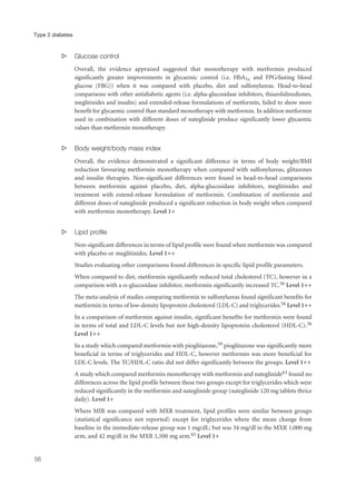 s Glucose control
Overall, the evidence appraised suggested that monotherapy with metformin produced
significantly greater improvements in glycaemic control (i.e. HbA1c and FPG/fasting blood
glucose (FBG)) when it was compared with placebo, diet and sulfonylureas. Head-to-head
comparisons with other antidiabetic agents (i.e. alpha-glucosidase inhibitors, thiazolidinediones,
meglitinides and insulin) and extended-release formulations of metformin, failed to show more
benefit for glycaemic control than standard monotherapy with metformin. In addition metformin
used in combination with different doses of nateglinide produce significantly lower glycaemic
values than metformin monotherapy.
s Body weight/body mass index
Overall, the evidence demonstrated a significant difference in terms of body weight/BMI
reduction favouring metformin monotherapy when compared with sulfonylureas, glitazones
and insulin therapies. Non-significant differences were found in head-to-head comparisons
between metformin against placebo, diet, alpha-glucosidase inhibitors, meglitinides and
treatment with extend-release formulation of metformin. Combination of metformin and
different doses of nateglinide produced a significant reduction in body weight when compared
with metformin monotherapy. Level 1+
s Lipid profile
Non-significant differences in terms of lipid profile were found when metformin was compared
with placebo or meglitinides. Level 1++
Studies evaluating other comparisons found differences in specific lipid profile parameters.
When compared to diet, metformin significantly reduced total cholesterol (TC), however in a
comparison with a α-glucosidase inhibitor, metformin significantly increased TC.56 Level 1++
The meta-analysis of studies comparing metformin to sulfonylureas found significant benefits for
metformin in terms of low-density lipoprotein cholesterol (LDL-C) and triglycerides.56 Level 1++
In a comparison of metformin against insulin, significant benefits for metformin were found
in terms of total and LDL-C levels but not high-density lipoprotein cholesterol (HDL-C).56
Level 1++
In a study which compared metformin with pioglitazone,59 pioglitazone was significantly more
beneficial in terms of triglycerides and HDL-C, however metformin was more beneficial for
LDL-C levels. The TC/HDL-C ratio did not differ significantly between the groups. Level 1++
A study which compared metformin monotherapy with metformin and nateglinide63 found no
differences across the lipid profile between these two groups except for triglycerides which were
reduced significantly in the metformin and nateglinide group (nateglinide 120 mg tablets thrice
daily). Level 1+
Where MIR was compared with MXR treatment, lipid profiles were similar between groups
(statistical significance not reported) except for triglycerides where the mean change from
baseline in the immediate-release group was 1 mg/dL; but was 34 mg/dl in the MXR 1,000 mg
arm, and 42 mg/dl in the MXR 1,500 mg arm.65 Level 1+
56
Type 2 diabetes
 