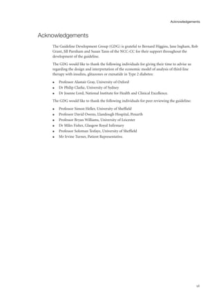 Acknowledgements
The Guideline Development Group (GDG) is grateful to Bernard Higgins, Jane Ingham, Rob
Grant, Jill Parnham and Susan Tann of the NCC-CC for their support throughout the
development of the guideline.
The GDG would like to thank the following individuals for giving their time to advise us
regarding the design and interpretation of the economic model of analysis of third-line
therapy with insulins, glitazones or exenatide in Type 2 diabetes:
q Professor Alastair Gray, University of Oxford
q Dr Philip Clarke, University of Sydney
q Dr Joanne Lord, National Institute for Health and Clinical Excellence.
The GDG would like to thank the following individuals for peer reviewing the guideline:
q Professor Simon Heller, University of Sheffield
q Professor David Owens, Llandough Hospital, Penarth
q Professor Bryan Williams, University of Leicester
q Dr Miles Fisher, Glasgow Royal Infirmary
q Professor Soloman Tesfaye, University of Sheffield
q Mr Irvine Turner, Patient Representative.
vii
Acknowledgements
 