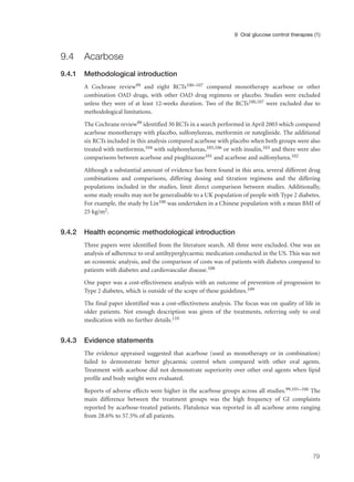 9.4 Acarbose
9.4.1 Methodological introduction
A Cochrane review99 and eight RCTs100–107 compared monotherapy acarbose or other
combination OAD drugs, with other OAD drug regimens or placebo. Studies were excluded
unless they were of at least 12-weeks duration. Two of the RCTs100,107 were excluded due to
methodological limitations.
The Cochrane review99 identified 30 RCTs in a search performed in April 2003 which compared
acarbose monotherapy with placebo, sulfonylureas, metformin or nateglinide. The additional
six RCTs included in this analysis compared acarbose with placebo when both groups were also
treated with metformin,104 with sulphonylureas,105,106 or with insulin,103 and there were also
comparisons between acarbose and pioglitazone101 and acarbose and sulfonylurea.102
Although a substantial amount of evidence has been found in this area, several different drug
combinations and comparisons, differing dosing and titration regimens and the differing
populations included in the studies, limit direct comparison between studies. Additionally,
some study results may not be generalisable to a UK population of people with Type 2 diabetes.
For example, the study by Lin106 was undertaken in a Chinese population with a mean BMI of
25 kg/m2.
9.4.2 Health economic methodological introduction
Three papers were identified from the literature search. All three were excluded. One was an
analysis of adherence to oral antihyperglycaemic medication conducted in the US. This was not
an economic analysis, and the comparison of costs was of patients with diabetes compared to
patients with diabetes and cardiovascular disease.108
One paper was a cost-effectiveness analysis with an outcome of prevention of progression to
Type 2 diabetes, which is outside of the scope of these guidelines.109
The final paper identified was a cost-effectiveness analysis. The focus was on quality of life in
older patients. Not enough description was given of the treatments, referring only to oral
medication with no further details.110
9.4.3 Evidence statements
The evidence appraised suggested that acarbose (used as monotherapy or in combination)
failed to demonstrate better glycaemic control when compared with other oral agents.
Treatment with acarbose did not demonstrate superiority over other oral agents when lipid
profile and body weight were evaluated.
Reports of adverse effects were higher in the acarbose groups across all studies.99,101–106 The
main difference between the treatment groups was the high frequency of GI complaints
reported by acarbose-treated patients. Flatulence was reported in all acarbose arms ranging
from 28.6% to 57.5% of all patients.
79
9 Oral glucose control therapies (1)
 