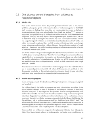 9.5 Oral glucose control therapies; from evidence to
recommendations
9.5.1 Metformin
None of the newer evidence altered the priority given to metformin cited in the previous
guideline. Although the specific cardioprotective effects of metformin suggested by the UKPDS
study were open to challenge from some of the very recent studies, this was not on the basis of
strong outcome data. Large observational studies from Canada and Scotland111,112 appeared to
support the widespread advantage of metformin over sulfonylureas, but the A Diabetes Outcome
Progression Trial (ADOPT) study did not. The cardioprotective gains shown in the UKPDS and
in the Scottish study far outweighed the concerns over lactic acidosis (provided renal function
was adequate) in people with mild to moderate hepatic and cardiac disease. Nearly all the data
related to overweight people, and there was little to guide metformin use in the normal weight
person without extrapolation of the evidence. However, the overwhelming majority of people
with Type 2 diabetes are overweight; in making this judgement however attention has to be paid
to differences between ethnic groups.
The studies confirmed the glucose-lowering benefits of metformin in combination with all other
available glucose-lowering medications. The widespread use of the previous recommendations in
regard of levels of serum creatinine for reduction and discontinuing therapy was acknowledged.
The complete substitution of estimated glomerular filtration rate (eGFR) for serum creatinine is
not possible because of uncertainty surrounding methods of eGFR calculation in many people
with Type 2 diabetes.
An evidence call on the use of extended-release metformin preparations did not find that their
use in unselected patients reduced GI side effects. Differences in cost, and lack of other
documented benefit, led to the conclusion that these therapies should be used only where
intolerance to the immediate-release preparation had been documented.
9.5.2 Insulin secretagogues
Insulin secretagogues include the sulfonylureas and the rapid-acting insulin secretagogues (nateglinide
and repaglinide).
The evidence base for the insulin secretagogues was more extensive than ascertained for the
parent guideline. However, in many of the papers in which they are compared to other drugs
they were being used as the comparator therapy rather than the investigated therapy. New
evidence did not lead to new conclusions about the role of these drugs in clinical management,
either from the point of view of efficacy or safety. Sulfonylureas proved as efficacious as newer
comparator therapies in reducing surrogate outcomes (principally HbA1c) highlighting that
they still have a role in modern management of Type 2 diabetes. In the ADOPT study54 the
sulfonylurea glibenclamide controlled HbA1c as effectively as rosiglitazone or metformin as
monotherapy for the first 3 years, but persistence of glucose control after this time was worse.
Cardiovascular outcomes were, if anything, better with the sulfonylurea.
There was little new evidence on comparative hypoglycaemia within the class, although the
tighter blood glucose targets achieved in modern practice was leading to an overall increase in
85
9 Oral glucose control therapies (1)
 