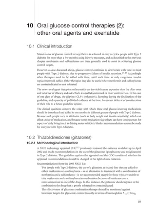 10 Oral glucose control therapies (2):
other oral agents and exenatide
10.1 Clinical introduction
Maintenance of glucose control to target levels is achieved in only very few people with Type 2
diabetes for more than a few months using lifestyle measures, and as described in the previous
chapter metformin and sulfonylureas are then generally used to assist in achieving glucose
control targets.
However, as also discussed above, glucose control continues to deteriorate with time in most
people with Type 2 diabetes, due to progressive failure of insulin secretion.43–45 Accordingly
other therapies need to be added with time, until such time as only exogenous insulin
replacement will suffice. Other therapies may also be useful where metformin and sulfonylureas
are contraindicated or not tolerated.
The newer oral agent therapies and exenatide are inevitably more expensive than the older ones
and evidence of efficacy and side effects less well documented or more controversial. In the case
of one class of drugs, the gliptins (GLP-1 enhancers), licensing during the finalisation of the
guideline, and a paucity of published evidence at the time, has meant deferral of consideration
of their role to a future guideline update.
The clinical questions concern the order with which these oral glucose-lowering medications
should be introduced and added to one another in different groups of people with Type 2 diabetes.
Because such people vary in attributes (such as body weight and insulin sensitivity) which can
affect choice of medication, and because some medication side effects can have consequences for
aspects of daily living (such as driving motor vehicles), blanket recommendations cannot be made
for everyone with Type 2 diabetes.
10.2 Thiazolidinediones (glitazones)
10.2.1 Methodological introduction
A NICE technology appraisal (TA)113 previously reviewed the evidence available up to April
2002 and made recommendations on the use of the glitazones (pioglitazone and rosiglitazone)
in Type 2 diabetes. This guideline updates the appraisal and the GDG considered whether the
appraisal recommendations should be changed in the light of new evidence.
Recommendations from the 2003 NICE TA:
‘For people with Type 2 diabetes, the use of a glitazone as second-line therapy added to
either metformin or a sulfonylurea – as an alternative to treatment with a combination of
metformin and a sulfonylurea – is not recommended except for those who are unable to
take metformin and a sulfonylurea in combination because of intolerance or a
contraindication to one of the drugs. In this instance, the glitazone should replace in the
combination the drug that is poorly tolerated or contraindicated.
The effectiveness of glitazone combination therapy should be monitored against
treatment targets for glycaemic control (usually in terms of haemoglobin A1c (HbA1c
89
 
