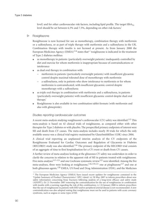 level) and for other cardiovascular risk factors, including lipid profile. The target HbA1c
level should be set between 6.5% and 7.5%, depending on other risk factors.’
s Rosiglitazone
Rosiglitazone is now licensed for use as monotherapy, combination therapy with metformin
or a sulfonylurea, or as part of triple therapy with metformin and a sulfonylurea in the UK.
Combination therapy with insulin is not licensed at present. As from January 2008 the
European Medicines Agency (EMEA)114 states that* ‘rosiglitazone is indicated in the treatment
of Type 2 diabetes mellitus:
q as monotherapy in patients (particularly overweight patients) inadequately controlled by
diet and exercise for whom metformin is inappropriate because of contraindications or
intolerance
q as dual oral therapy in combination with:
– metformin in patients (particularly overweight patients) with insufficient glycaemic
control despite maximal tolerated dose of monotherapy with metformin
– a sulfonylurea, only in patients who show intolerance to metformin or for whom
metformin is contraindicated, with insufficient glycaemic control despite
monotherapy with a sulfonylurea
q as triple oral therapy in combination with metformin and a sulfonylurea, in patients
(particularly overweight patients) with insufficient glycaemic control despite dual oral
therapy.’
q Rosiglitazone is also available in two combination tablet formats (with metformin and
also with glimepiride).
Studies reporting cardiovascular outcomes
A recent meta-analysis studying rosiglitazone’s cardiovascular (CV) safety was identified.115 This
meta-analysis is based on 42 clinical trials of rosiglitazone, as compared either with other
therapies for Type 2 diabetes or with placebo. The prespecified primary endpoints of interest were
MI and death from CV causes. The meta-analysis includes nearly 30 trials for which the only
available source was a clinical trial registry maintained by GlaxoSmithKline (GSK) since 2004.
A clinical trial reporting an unplanned interim analysis of the CV endpoints of the
Rosiglitazone Evaluated for Cardiac Outcomes and Regulation of Glycaemia in Diabetes
(RECORD) study was also identified.116 The primary endpoint of the RECORD trial consists
of an aggregate of time to first hospitalisation for a CV event or death from CV causes.
A further review of meta-analyses looking at the glitazones CV safety was undertaken in order to
clarify the concerns in relation to the apparent risk of MI in patients treated with rosiglitazone.
Five meta-analyses117–121 and one Cochrane systematic review122 were identified. Among the five
meta-analyses, three were looking at rosiglitazone,118,119,121 one at pioglitazone117 and one at
both glitazones agents.120 EMEA, US Food and Drug Administration (FDA), and the Medicines
90
Type 2 diabetes
* The European Medicines Agency (EMEA) have issued recent updates for rosiglitazone contained in the
‘Update Summary of Product Characteristics’ (SPC) dated: (a) 30 May 2007 to inform prescribers about new
safety information concerning bone fractures following analysis of a long-term efficacy and safety study
(ADOPT); (b) 21 November 2007 removing the contraindication for the use of rosiglitazone in combination
with insulin with a warning regarding the risk of this combination; (c) 24 January 2008 to inform prescribers
that the use of rosiglitazone in patients with IHD and/or peripheral arterial disease is not recommended. A new
contraindication was also adopted stating that rosiglitazone must not be used in patients with acute coronary
syndrome, such as angina or some types of MI.
 
