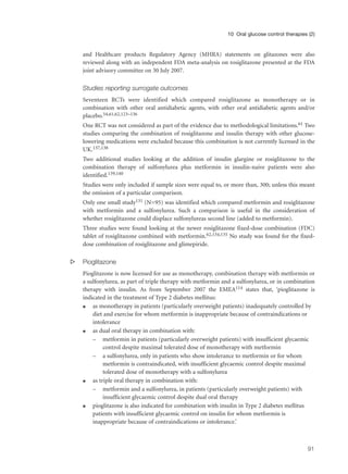 and Healthcare products Regulatory Agency (MHRA) statements on glitazones were also
reviewed along with an independent FDA meta-analysis on rosiglitazone presented at the FDA
joint advisory committee on 30 July 2007.
Studies reporting surrogate outcomes
Seventeen RCTs were identified which compared rosiglitazone as monotherapy or in
combination with other oral antidiabetic agents, with other oral antidiabetic agents and/or
placebo.54,61,62,123–136
One RCT was not considered as part of the evidence due to methodological limitations.61 Two
studies comparing the combination of rosiglitazone and insulin therapy with other glucose-
lowering medications were excluded because this combination is not currently licensed in the
UK.137,138
Two additional studies looking at the addition of insulin glargine or rosiglitazone to the
combination therapy of sulfonylurea plus metformin in insulin-naive patients were also
identified.139,140
Studies were only included if sample sizes were equal to, or more than, 300; unless this meant
the omission of a particular comparison.
Only one small study131 (N=95) was identified which compared metformin and rosiglitazone
with metformin and a sulfonylurea. Such a comparison is useful in the consideration of
whether rosiglitazone could displace sulfonylureas second line (added to metformin).
Three studies were found looking at the newer rosiglitazone fixed-dose combination (FDC)
tablet of rosiglitazone combined with metformin.62,134,135 No study was found for the fixed-
dose combination of rosiglitazone and glimepiride.
s Pioglitazone
Pioglitazone is now licensed for use as monotherapy, combination therapy with metformin or
a sulfonylurea, as part of triple therapy with metformin and a sulfonylurea, or in combination
therapy with insulin. As from September 2007 the EMEA114 states that, ‘pioglitazone is
indicated in the treatment of Type 2 diabetes mellitus:
q as monotherapy in patients (particularly overweight patients) inadequately controlled by
diet and exercise for whom metformin is inappropriate because of contraindications or
intolerance
q as dual oral therapy in combination with:
– metformin in patients (particularly overweight patients) with insufficient glycaemic
control despite maximal tolerated dose of monotherapy with metformin
– a sulfonylurea, only in patients who show intolerance to metformin or for whom
metformin is contraindicated, with insufficient glycaemic control despite maximal
tolerated dose of monotherapy with a sulfonylurea
q as triple oral therapy in combination with:
– metformin and a sulfonylurea, in patients (particularly overweight patients) with
insufficient glycaemic control despite dual oral therapy
q pioglitazone is also indicated for combination with insulin in Type 2 diabetes mellitus
patients with insufficient glycaemic control on insulin for whom metformin is
inappropriate because of contraindications or intolerance.’
91
10 Oral glucose control therapies (2)
 