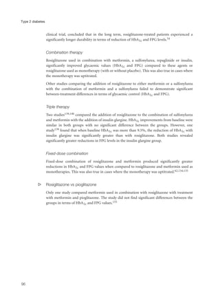 clinical trial, concluded that in the long term, rosiglitazone-treated patients experienced a
significantly longer durability in terms of reduction of HbA1c and FPG levels.54
Combination therapy
Rosiglitazone used in combination with metformin, a sulfonylurea, repaglinide or insulin,
significantly improved glycaemic values (HbA1c and FPG) compared to these agents or
rosiglitazone used as monotherapy (with or without placebo). This was also true in cases where
the monotherapy was uptitrated.
Other studies comparing the addition of rosiglitazone to either metformin or a sulfonylurea
with the combination of metformin and a sulfonylurea failed to demonstrate significant
between-treatment differences in terms of glycaemic control (HbA1c and FPG).
Triple therapy
Two studies139,140 compared the addition of rosiglitazone to the combination of sulfonylurea
and metformin with the addition of insulin glargine. HbA1c improvements from baseline were
similar in both groups with no significant difference between the groups. However, one
study139 found that when baseline HbA1c was more than 9.5%, the reduction of HbA1c with
insulin glargine was significantly greater than with rosiglitazone. Both studies revealed
significantly greater reductions in FPG levels in the insulin glargine group.
Fixed-dose combination
Fixed-dose combination of rosiglitazone and metformin produced significantly greater
reductions in HbA1c and FPG values when compared to rosiglitazone and metformin used as
monotherapies. This was also true in cases where the monotherapy was uptitrated.62,134,135
s Rosiglitazone vs pioglitazone
Only one study compared metformin used in combination with rosiglitazone with treatment
with metformin and pioglitazone. The study did not find significant differences between the
groups in terms of HbA1c and FPG values.133
96
Type 2 diabetes
 