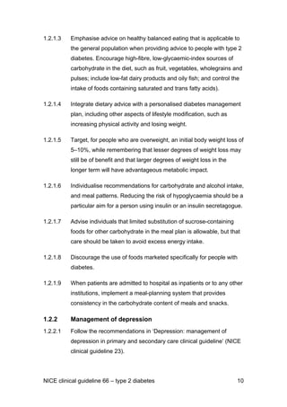 1.2.1.3 Emphasise advice on healthy balanced eating that is applicable to
the general population when providing advice to people with type 2
diabetes. Encourage high-fibre, low-glycaemic-index sources of
carbohydrate in the diet, such as fruit, vegetables, wholegrains and
pulses; include low-fat dairy products and oily fish; and control the
intake of foods containing saturated and trans fatty acids).
1.2.1.4 Integrate dietary advice with a personalised diabetes management
plan, including other aspects of lifestyle modification, such as
increasing physical activity and losing weight.
1.2.1.5 Target, for people who are overweight, an initial body weight loss of
5–10%, while remembering that lesser degrees of weight loss may
still be of benefit and that larger degrees of weight loss in the
longer term will have advantageous metabolic impact.
1.2.1.6 Individualise recommendations for carbohydrate and alcohol intake,
and meal patterns. Reducing the risk of hypoglycaemia should be a
particular aim for a person using insulin or an insulin secretagogue.
1.2.1.7 Advise individuals that limited substitution of sucrose-containing
foods for other carbohydrate in the meal plan is allowable, but that
care should be taken to avoid excess energy intake.
1.2.1.8 Discourage the use of foods marketed specifically for people with
diabetes.
1.2.1.9 When patients are admitted to hospital as inpatients or to any other
institutions, implement a meal-planning system that provides
consistency in the carbohydrate content of meals and snacks.
1.2.2 Management of depression
1.2.2.1 Follow the recommendations in ‘Depression: management of
depression in primary and secondary care clinical guideline’ (NICE
clinical guideline 23).
NICE clinical guideline 66 – type 2 diabetes 10
 