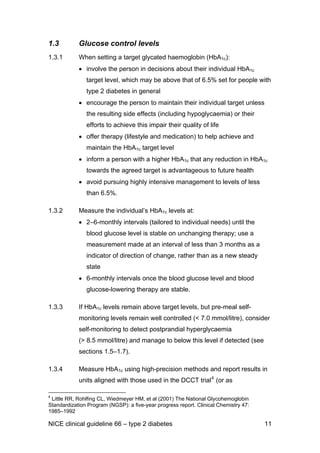 1.3 Glucose control levels
1.3.1 When setting a target glycated haemoglobin (HbA1c):
• involve the person in decisions about their individual HbA1c
target level, which may be above that of 6.5% set for people with
type 2 diabetes in general
• encourage the person to maintain their individual target unless
the resulting side effects (including hypoglycaemia) or their
efforts to achieve this impair their quality of life
• offer therapy (lifestyle and medication) to help achieve and
maintain the HbA1c target level
• inform a person with a higher HbA1c that any reduction in HbA1c
towards the agreed target is advantageous to future health
• avoid pursuing highly intensive management to levels of less
than 6.5%.
1.3.2 Measure the individual’s HbA1c levels at:
• 2–6-monthly intervals (tailored to individual needs) until the
blood glucose level is stable on unchanging therapy; use a
measurement made at an interval of less than 3 months as a
indicator of direction of change, rather than as a new steady
state
• 6-monthly intervals once the blood glucose level and blood
glucose-lowering therapy are stable.
1.3.3 If HbA1c levels remain above target levels, but pre-meal self-
monitoring levels remain well controlled (< 7.0 mmol/litre), consider
self-monitoring to detect postprandial hyperglycaemia
(> 8.5 mmol/litre) and manage to below this level if detected (see
sections 1.5–1.7).
1.3.4 Measure HbA1c using high-precision methods and report results in
units aligned with those used in the DCCT trial4
(or as
4
Little RR, Rohlfing CL, Wiedmeyer HM, et al (2001) The National Glycohemoglobin
Standardization Program (NGSP): a five-year progress report. Clinical Chemistry 47:
1985–1992
NICE clinical guideline 66 – type 2 diabetes 11
 