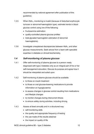 recommended by national agreement after publication of this
guideline).
1.3.5 When HbA1c monitoring is invalid (because of disturbed erythrocyte
turnover or abnormal haemoglobin type), estimate trends in blood
glucose control using one of the following:
• fructosamine estimation
• quality-controlled plasma glucose profiles
• total glycated haemoglobin estimation (if abnormal
haemoglobins).
1.3.6 Investigate unexplained discrepancies between HbA1c and other
glucose measurements. Seek advice from a team with specialist
expertise in diabetes or clinical biochemistry.
1.4 Self-monitoring of plasma glucose
1.4.1 Offer self-monitoring of plasma glucose to a person newly
diagnosed with type 2 diabetes only as an integral part of his or her
self-management education. Discuss its purpose and agree how it
should be interpreted and acted upon.
1.4.2 Self-monitoring of plasma glucose should be available:
• to those on insulin treatment
• to those on oral glucose-lowering medications to provide
information on hypoglycaemia
• to assess changes in glucose control resulting from medications
and lifestyle changes
• to monitor changes during intercurrent illness
• to ensure safety during activities, including driving.
1.4.3 Assess at least annually and in a structured way:
• self-monitoring skills
• the quality and appropriate frequency of testing
• the use made of the results obtained
• the impact on quality of life
NICE clinical guideline 66 – type 2 diabetes 12
 