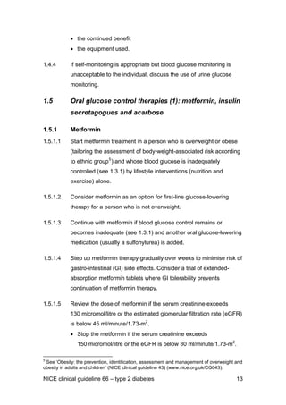 • the continued benefit
• the equipment used.
1.4.4 If self-monitoring is appropriate but blood glucose monitoring is
unacceptable to the individual, discuss the use of urine glucose
monitoring.
1.5 Oral glucose control therapies (1): metformin, insulin
secretagogues and acarbose
1.5.1 Metformin
1.5.1.1 Start metformin treatment in a person who is overweight or obese
(tailoring the assessment of body-weight-associated risk according
to ethnic group5
) and whose blood glucose is inadequately
controlled (see 1.3.1) by lifestyle interventions (nutrition and
exercise) alone.
1.5.1.2 Consider metformin as an option for first-line glucose-lowering
therapy for a person who is not overweight.
1.5.1.3 Continue with metformin if blood glucose control remains or
becomes inadequate (see 1.3.1) and another oral glucose-lowering
medication (usually a sulfonylurea) is added.
1.5.1.4 Step up metformin therapy gradually over weeks to minimise risk of
gastro-intestinal (GI) side effects. Consider a trial of extended-
absorption metformin tablets where GI tolerability prevents
continuation of metformin therapy.
1.5.1.5 Review the dose of metformin if the serum creatinine exceeds
130 micromol/litre or the estimated glomerular filtration rate (eGFR)
is below 45 ml/minute/1.73-m2
.
• Stop the metformin if the serum creatinine exceeds
150 micromol/litre or the eGFR is below 30 ml/minute/1.73-m2
.
5
See ‘Obesity: the prevention, identification, assessment and management of overweight and
obesity in adults and children’ (NICE clinical guideline 43) (www.nice.org.uk/CG043).
NICE clinical guideline 66 – type 2 diabetes 13
 