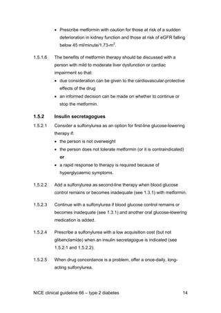 • Prescribe metformin with caution for those at risk of a sudden
deterioration in kidney function and those at risk of eGFR falling
below 45 ml/minute/1.73-m2
.
1.5.1.6 The benefits of metformin therapy should be discussed with a
person with mild to moderate liver dysfunction or cardiac
impairment so that:
• due consideration can be given to the cardiovascular-protective
effects of the drug
• an informed decision can be made on whether to continue or
stop the metformin.
1.5.2 Insulin secretagogues
1.5.2.1 Consider a sulfonylurea as an option for first-line glucose-lowering
therapy if:
• the person is not overweight
• the person does not tolerate metformin (or it is contraindicated)
or
• a rapid response to therapy is required because of
hyperglycaemic symptoms.
1.5.2.2 Add a sulfonylurea as second-line therapy when blood glucose
control remains or becomes inadequate (see 1.3.1) with metformin.
1.5.2.3 Continue with a sulfonylurea if blood glucose control remains or
becomes inadequate (see 1.3.1) and another oral glucose-lowering
medication is added.
1.5.2.4 Prescribe a sulfonylurea with a low acquisition cost (but not
glibenclamide) when an insulin secretagogue is indicated (see
1.5.2.1 and 1.5.2.2).
1.5.2.5 When drug concordance is a problem, offer a once-daily, long-
acting sulfonylurea.
NICE clinical guideline 66 – type 2 diabetes 14
 