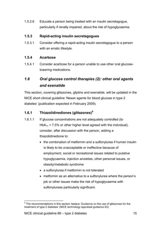 1.5.2.6 Educate a person being treated with an insulin secretagogue,
particularly if renally impaired, about the risk of hypoglycaemia.
1.5.3 Rapid-acting insulin secretagogues
1.5.3.1 Consider offering a rapid-acting insulin secretagogue to a person
with an erratic lifestyle.
1.5.4 Acarbose
1.5.4.1 Consider acarbose for a person unable to use other oral glucose-
lowering medications.
1.6 Oral glucose control therapies (2): other oral agents
and exenatide
This section, covering glitazones, gliptins and exenatide, will be updated in the
NICE short clinical guideline ‘Newer agents for blood glucose in type 2
diabetes’ (publication expected in February 2009).
1.6.1 Thiazolidinediones (glitazones)6
1.6.1.1 If glucose concentrations are not adequately controlled (to
HbA1c < 7.5% or other higher level agreed with the individual),
consider, after discussion with the person, adding a
thiazolidinedione to:
• the combination of metformin and a sulfonylurea if human insulin
is likely to be unacceptable or ineffective because of
employment, social or recreational issues related to putative
hypoglycaemia, injection anxieties, other personal issues, or
obesity/metabolic syndrome
• a sulfonylurea if metformin is not tolerated
• metformin as an alternative to a sulfonylurea where the person’s
job or other issues make the risk of hypoglycaemia with
sulfonylureas particularly significant.
6
The recommendations in this section replace ‘Guidance on the use of glitazones for the
treatment of type 2 diabetes’ (NICE technology appraisal guidance 63).
NICE clinical guideline 66 – type 2 diabetes 15
 