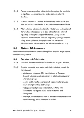 1.6.1.2 Warn a person prescribed a thiazolidinedione about the possibility
of significant oedema and advise on the action to take if it
develops.
1.6.1.3 Do not commence or continue a thiazolidinedione in people who
have evidence of heart failure, or who are at higher risk of fracture.
1.6.1.4 When selecting a thiazolidinedione for initiation and continuation of
therapy, take into account up-to-date advice from the relevant
regulatory bodies (the European Medicines Agency and the
Medicines and Healthcare products Regulatory Agency), cost and
safety issues (note that only pioglitazone can be used in
combination with insulin therapy, see recommendation 1.7.1.3).
1.6.2 Gliptins – GLP-1 enhancers
No recommendations are made on the use of gliptins as these drugs are not
covered in this guideline.
1.6.3 Exenatide – GLP-1 mimetic
1.6.3.1 Exenatide is not recommended for routine use in type 2 diabetes.
1.6.3.2 Consider exenatide as an option only if all the following apply for
the individual:
• a body mass index over 35.0 kg/m2
in those of European
descent, with appropriate adjustment in tailoring this advice for
other ethnic groups
• specific problems of a psychological, biochemical or physical
nature arising from high body weight
• inadequate blood glucose control (HbA1c ≥ 7.5%) with
conventional oral agents after a trial of metformin and
sulfonylurea
• other high-cost medication, such as a thiazolidinedione or insulin
injection therapy, would otherwise be started.
NICE clinical guideline 66 – type 2 diabetes 16
 