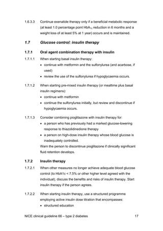 1.6.3.3 Continue exenatide therapy only if a beneficial metabolic response
(at least 1.0 percentage point HbA1c reduction in 6 months and a
weight loss of at least 5% at 1 year) occurs and is maintained.
1.7 Glucose control: insulin therapy
1.7.1 Oral agent combination therapy with insulin
1.7.1.1 When starting basal insulin therapy:
• continue with metformin and the sulfonylurea (and acarbose, if
used)
• review the use of the sulfonylurea if hypoglycaemia occurs.
1.7.1.2 When starting pre-mixed insulin therapy (or mealtime plus basal
insulin regimens):
• continue with metformin
• continue the sulfonylurea initially, but review and discontinue if
hypoglycaemia occurs.
1.7.1.3 Consider combining pioglitazone with insulin therapy for:
• a person who has previously had a marked glucose-lowering
response to thiazolidinedione therapy
• a person on high-dose insulin therapy whose blood glucose is
inadequately controlled.
Warn the person to discontinue pioglitazone if clinically significant
fluid retention develops.
1.7.2 Insulin therapy
1.7.2.1 When other measures no longer achieve adequate blood glucose
control (to HbA1c < 7.5% or other higher level agreed with the
individual), discuss the benefits and risks of insulin therapy. Start
insulin therapy if the person agrees.
1.7.2.2 When starting insulin therapy, use a structured programme
employing active insulin dose titration that encompasses:
• structured education
NICE clinical guideline 66 – type 2 diabetes 17
 
