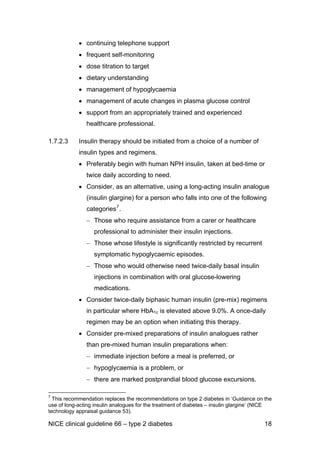 • continuing telephone support
• frequent self-monitoring
• dose titration to target
• dietary understanding
• management of hypoglycaemia
• management of acute changes in plasma glucose control
• support from an appropriately trained and experienced
healthcare professional.
1.7.2.3 Insulin therapy should be initiated from a choice of a number of
insulin types and regimens.
• Preferably begin with human NPH insulin, taken at bed-time or
twice daily according to need.
• Consider, as an alternative, using a long-acting insulin analogue
(insulin glargine) for a person who falls into one of the following
categories7
.
− Those who require assistance from a carer or healthcare
professional to administer their insulin injections.
− Those whose lifestyle is significantly restricted by recurrent
symptomatic hypoglycaemic episodes.
− Those who would otherwise need twice-daily basal insulin
injections in combination with oral glucose-lowering
medications.
• Consider twice-daily biphasic human insulin (pre-mix) regimens
in particular where HbA1c is elevated above 9.0%. A once-daily
regimen may be an option when initiating this therapy.
• Consider pre-mixed preparations of insulin analogues rather
than pre-mixed human insulin preparations when:
− immediate injection before a meal is preferred, or
− hypoglycaemia is a problem, or
− there are marked postprandial blood glucose excursions.
7
This recommendation replaces the recommendations on type 2 diabetes in ‘Guidance on the
use of long-acting insulin analogues for the treatment of diabetes – insulin glargine’ (NICE
technology appraisal guidance 53).
NICE clinical guideline 66 – type 2 diabetes 18
 