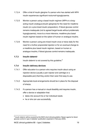 1.7.2.4 Offer a trial of insulin glargine if a person who has started with NPH
insulin experiences significant nocturnal hypoglycaemia.
1.7.2.5 Monitor a person using a basal insulin regimen (NPH or a long-
acting insulin analogue [insulin glargine]) for the need for mealtime
insulin (or a pre-mixed insulin preparation). If blood glucose control
remains inadequate (not to agreed target levels without problematic
hypoglycaemia), move to a more intensive, mealtime plus basal
insulin regimen based on the option of human or analogue insulins.
1.7.2.6 Monitor a person using pre-mixed insulin once or twice daily for the
need for a further preprandial injection or for an eventual change to
a mealtime plus basal insulin regimen, based on human or
analogue insulins, if blood glucose control remains inadequate.
1.7.3 Insulin detemir
Insulin detemir is not covered by this guideline.8
1.7.4 Insulin delivery devices
1.7.4.1 Offer education to a person who requires insulin about using an
injection device (usually a pen injector and cartridge or a
disposable pen) that they and/or their carer find easy to use.
1.7.4.2 Appropriate local arrangements should be in place for the disposal
of sharps.
1.7.4.3 If a person has a manual or visual disability and requires insulin,
offer a device or adaptation that:
• takes into account his or her individual needs
• he or she can use successfully.
8
Insulin detemir will be covered by the NICE short clinical guideline ‘Newer agents for blood
glucose control in type 2 diabetes’ (publication expected in February 2009).
NICE clinical guideline 66 – type 2 diabetes 19
 