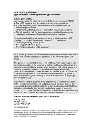 NICE clinical guideline 66
Type 2 diabetes: the management of type 2 diabetes
Ordering information
You can download the following documents from www.nice.org.uk/CG066
• The NICE guideline (this document) – all the recommendations.
• A quick reference guide – a summary of the recommendations for
healthcare professionals.
• ‘Understanding NICE guidance’ – information for patients and carers.
• The full guideline – all the recommendations, details of how they were
developed, and reviews of the evidence they were based on.
For printed copies of the quick reference guide or ‘Understanding NICE
guidance’, phone NICE publications on 0845 003 7783 or email
publications@nice.org.uk and quote:
• N1572 (quick reference guide)
• N1573 (‘Understanding NICE guidance’).
NICE clinical guidelines are recommendations about the treatment and care of
people with specific diseases and conditions in the NHS in England and
Wales
This guidance represents the view of the Institute, which was arrived at after
careful consideration of the evidence available. Healthcare professionals are
expected to take it fully into account when exercising their clinical judgement.
However, the guidance does not override the individual responsibility of
healthcare professionals to make decisions appropriate to the circumstances
of the individual patient, in consultation with the patient and/or guardian or
carer and informed by the summary of product characteristics of any drugs
they are considering.
Implementation of this guidance is the responsibility of local commissioners
and/or providers. Commissioners and providers are reminded that it is their
responsibility to implement the guidance, in their local context, in light of their
duties to avoid unlawful discrimination and to have regard to promoting
equality of opportunity. Nothing in this guidance should be interpreted in a way
that would be inconsistent with compliance with those duties.
National Institute for Health and Clinical Excellence
MidCity Place
71 High Holborn
London WC1V 6NA
www.nice.org.uk
© National Institute for Health and Clinical Excellence, 2008. All rights reserved. This material
may be freely reproduced for educational and not-for-profit purposes. No reproduction by or
for commercial organisations, or for commercial purposes, is allowed without the express
written permission of the Institute.
 