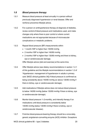 1.8 Blood pressure therapy
1.8.1 Measure blood pressure at least annually in a person without
previously diagnosed hypertension or renal disease. Offer and
reinforce preventive lifestyle advice.
1.8.2 For a person on antihypertensive therapy at diagnosis of diabetes,
review control of blood pressure and medications used, and make
changes only where there is poor control or where current
medications are not appropriate because of microvascular
complications or metabolic problems.
1.8.3 Repeat blood pressure (BP) measurements within:
• 1 month if BP is higher than 150/90 mmHg
• 2 months if BP is higher than 140/80 mmHg
• 2 months if BP is higher than 130/80 mmHg and there is kidney,
eye or cerebrovascular damage.
Offer lifestyle advice (diet and exercise) at the same time.
1.8.4 Offer lifestyle advice (see dietary recommendations in section 1.2.1
of this guideline and the lifestyle recommendations in section 1.2 of
‘Hypertension: management of hypertension in adults in primary
care’ [NICE clinical guideline 34]) if blood pressure is confirmed as
being consistently above 140/80 mmHg (or above 130/80 mmHg if
there is kidney, eye or cerebrovascular damage).
1.8.5 Add medications if lifestyle advice does not reduce blood pressure
to below 140/80 mmHg (below 130/80 mmHg if there is kidney, eye
or cerebrovascular damage).
1.8.6 Monitor blood pressure 1–2-monthly, and intensify therapy if on
medications until blood pressure is consistently below
140/80 mmHg (below 130/80 mmHg if there is kidney, eye or
cerebrovascular disease).
1.8.7 First-line blood-pressure-lowering therapy should be a once-daily,
generic angiotensin-converting enzyme (ACE) inhibitor. Exceptions
NICE clinical guideline 66 – type 2 diabetes 20
 