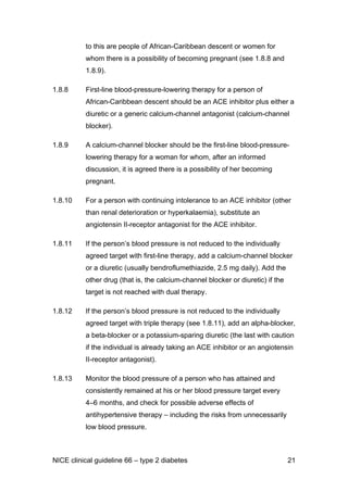 to this are people of African-Caribbean descent or women for
whom there is a possibility of becoming pregnant (see 1.8.8 and
1.8.9).
1.8.8 First-line blood-pressure-lowering therapy for a person of
African-Caribbean descent should be an ACE inhibitor plus either a
diuretic or a generic calcium-channel antagonist (calcium-channel
blocker).
1.8.9 A calcium-channel blocker should be the first-line blood-pressure-
lowering therapy for a woman for whom, after an informed
discussion, it is agreed there is a possibility of her becoming
pregnant.
1.8.10 For a person with continuing intolerance to an ACE inhibitor (other
than renal deterioration or hyperkalaemia), substitute an
angiotensin II-receptor antagonist for the ACE inhibitor.
1.8.11 If the person’s blood pressure is not reduced to the individually
agreed target with first-line therapy, add a calcium-channel blocker
or a diuretic (usually bendroflumethiazide, 2.5 mg daily). Add the
other drug (that is, the calcium-channel blocker or diuretic) if the
target is not reached with dual therapy.
1.8.12 If the person’s blood pressure is not reduced to the individually
agreed target with triple therapy (see 1.8.11), add an alpha-blocker,
a beta-blocker or a potassium-sparing diuretic (the last with caution
if the individual is already taking an ACE inhibitor or an angiotensin
II-receptor antagonist).
1.8.13 Monitor the blood pressure of a person who has attained and
consistently remained at his or her blood pressure target every
4–6 months, and check for possible adverse effects of
antihypertensive therapy – including the risks from unnecessarily
low blood pressure.
NICE clinical guideline 66 – type 2 diabetes 21
 