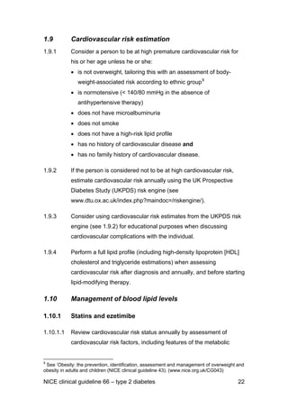 1.9 Cardiovascular risk estimation
1.9.1 Consider a person to be at high premature cardiovascular risk for
his or her age unless he or she:
• is not overweight, tailoring this with an assessment of body-
weight-associated risk according to ethnic group9
• is normotensive (< 140/80 mmHg in the absence of
antihypertensive therapy)
• does not have microalbuminuria
• does not smoke
• does not have a high-risk lipid profile
• has no history of cardiovascular disease and
• has no family history of cardiovascular disease.
1.9.2 If the person is considered not to be at high cardiovascular risk,
estimate cardiovascular risk annually using the UK Prospective
Diabetes Study (UKPDS) risk engine (see
www.dtu.ox.ac.uk/index.php?maindoc=/riskengine/).
1.9.3 Consider using cardiovascular risk estimates from the UKPDS risk
engine (see 1.9.2) for educational purposes when discussing
cardiovascular complications with the individual.
1.9.4 Perform a full lipid profile (including high-density lipoprotein [HDL]
cholesterol and triglyceride estimations) when assessing
cardiovascular risk after diagnosis and annually, and before starting
lipid-modifying therapy.
1.10 Management of blood lipid levels
1.10.1 Statins and ezetimibe
1.10.1.1 Review cardiovascular risk status annually by assessment of
cardiovascular risk factors, including features of the metabolic
9
See ‘Obesity: the prevention, identification, assessment and management of overweight and
obesity in adults and children (NICE clinical guideline 43). (www.nice.org.uk/CG043)
NICE clinical guideline 66 – type 2 diabetes 22
 