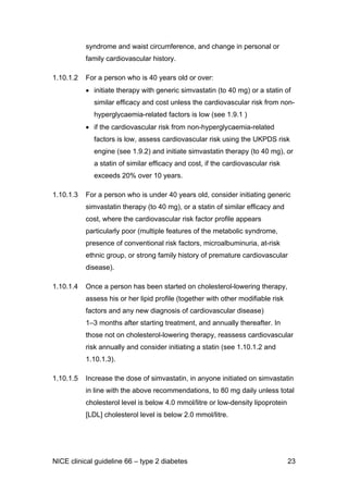 syndrome and waist circumference, and change in personal or
family cardiovascular history.
1.10.1.2 For a person who is 40 years old or over:
• initiate therapy with generic simvastatin (to 40 mg) or a statin of
similar efficacy and cost unless the cardiovascular risk from non-
hyperglycaemia-related factors is low (see 1.9.1 )
• if the cardiovascular risk from non-hyperglycaemia-related
factors is low, assess cardiovascular risk using the UKPDS risk
engine (see 1.9.2) and initiate simvastatin therapy (to 40 mg), or
a statin of similar efficacy and cost, if the cardiovascular risk
exceeds 20% over 10 years.
1.10.1.3 For a person who is under 40 years old, consider initiating generic
simvastatin therapy (to 40 mg), or a statin of similar efficacy and
cost, where the cardiovascular risk factor profile appears
particularly poor (multiple features of the metabolic syndrome,
presence of conventional risk factors, microalbuminuria, at-risk
ethnic group, or strong family history of premature cardiovascular
disease).
1.10.1.4 Once a person has been started on cholesterol-lowering therapy,
assess his or her lipid profile (together with other modifiable risk
factors and any new diagnosis of cardiovascular disease)
1–3 months after starting treatment, and annually thereafter. In
those not on cholesterol-lowering therapy, reassess cardiovascular
risk annually and consider initiating a statin (see 1.10.1.2 and
1.10.1.3).
1.10.1.5 Increase the dose of simvastatin, in anyone initiated on simvastatin
in line with the above recommendations, to 80 mg daily unless total
cholesterol level is below 4.0 mmol/litre or low-density lipoprotein
[LDL] cholesterol level is below 2.0 mmol/litre.
NICE clinical guideline 66 – type 2 diabetes 23
 