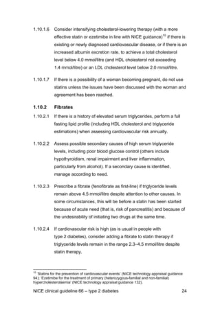 1.10.1.6 Consider intensifying cholesterol-lowering therapy (with a more
effective statin or ezetimibe in line with NICE guidance)10
if there is
existing or newly diagnosed cardiovascular disease, or if there is an
increased albumin excretion rate, to achieve a total cholesterol
level below 4.0 mmol/litre (and HDL cholesterol not exceeding
1.4 mmol/litre) or an LDL cholesterol level below 2.0 mmol/litre.
1.10.1.7 If there is a possibility of a woman becoming pregnant, do not use
statins unless the issues have been discussed with the woman and
agreement has been reached.
1.10.2 Fibrates
1.10.2.1 If there is a history of elevated serum triglycerides, perform a full
fasting lipid profile (including HDL cholesterol and triglyceride
estimations) when assessing cardiovascular risk annually.
1.10.2.2 Assess possible secondary causes of high serum triglyceride
levels, including poor blood glucose control (others include
hypothyroidism, renal impairment and liver inflammation,
particularly from alcohol). If a secondary cause is identified,
manage according to need.
1.10.2.3 Prescribe a fibrate (fenofibrate as first-line) if triglyceride levels
remain above 4.5 mmol/litre despite attention to other causes. In
some circumstances, this will be before a statin has been started
because of acute need (that is, risk of pancreatitis) and because of
the undesirability of initiating two drugs at the same time.
1.10.2.4 If cardiovascular risk is high (as is usual in people with
type 2 diabetes), consider adding a fibrate to statin therapy if
triglyceride levels remain in the range 2.3–4.5 mmol/litre despite
statin therapy.
10
‘Statins for the prevention of cardiovascular events’ (NICE technology appraisal guidance
94); ‘Ezetimibe for the treatment of primary (heterozygous-familial and non-familial)
hypercholesterolaemia’ (NICE technology appraisal guidance 132).
NICE clinical guideline 66 – type 2 diabetes 24
 