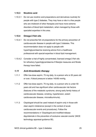 1.10.3 Nicotinic acid
1.10.3.1 Do not use nicotinic acid preparations and derivatives routinely for
people with type 2 diabetes. They may have a role in a few people
who are intolerant of other therapies and have more extreme
disorders of blood lipid metabolism, when managed by those with
specialist expertise in this area.
1.10.4 Omega-3 fish oils
1.10.4.1 Do not prescribe fish oil preparations for the primary prevention of
cardiovascular disease in people with type 2 diabetes. This
recommendation does not apply to people with
hypertriglyceridaemia receiving advice from a healthcare
professional with special expertise in blood lipid management.
1.10.4.2 Consider a trial of highly concentrated, licensed omega-3 fish oils
for refractory hypertriglyceridaemia if lifestyle measures and fibrate
therapy have failed.
1.11 Anti-thrombotic therapy
1.11.1 Offer low-dose aspirin, 75 mg daily, to a person who is 50 years old
or over, if blood pressure is below 145/90 mmHg.
1.11.2 Offer low-dose aspirin, 75 mg daily, to a person who is under 50
years old and has significant other cardiovascular risk factors
(features of the metabolic syndrome, strong early family history of
cardiovascular disease, smoking, hypertension, extant
cardiovascular disease, microalbuminuria).
1.11.3 Clopidogrel should be used instead of aspirin only in those with
clear aspirin intolerance (except in the context of acute
cardiovascular events and procedures). Follow the
recommendations in ‘Clopidogrel and modified-release
dipyridamole in the prevention of occlusive vascular events’ (NICE
technology appraisal guidance 90).
NICE clinical guideline 66 – type 2 diabetes 25
 
