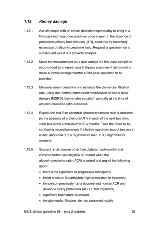 1.12 Kidney damage
1.12.1 Ask all people with or without detected nephropathy to bring in a
first-pass morning urine specimen once a year. In the absence of
proteinuria/urinary tract infection (UTI), send this for laboratory
estimation of albumin:creatinine ratio. Request a specimen on a
subsequent visit if UTI prevents analysis.
1.12.2 Make the measurement on a spot sample if a first-pass sample is
not provided (and repeat on a first-pass specimen if abnormal) or
make a formal arrangement for a first-pass specimen to be
provided.
1.12.3 Measure serum creatinine and estimate the glomerular filtration
rate (using the method-abbreviated modification of diet in renal
disease [MDRD] four-variable equation) annually at the time of
albumin:creatinine ratio estimation.
1.12.4 Repeat the test if an abnormal albumin:creatinine ratio is obtained
(in the absence of proteinuria/UTI) at each of the next two clinic
visits but within a maximum of 3–4 months. Take the result to be
confirming microalbuminuria if a further specimen (out of two more)
is also abnormal (> 2.5 mg/mmol for men, > 3.5 mg/mmol for
women).
1.12.5 Suspect renal disease other than diabetic nephropathy and
consider further investigation or referral when the
albumin:creatinine ratio (ACR) is raised and any of the following
apply:
• there is no significant or progressive retinopathy
• blood pressure is particularly high or resistant to treatment
• the person previously had a documented normal ACR and
develops heavy proteinuria (ACR > 100 mg/mmol)
• significant haematuria is present
• the glomerular filtration rate has worsened rapidly
NICE clinical guideline 66 – type 2 diabetes 26
 