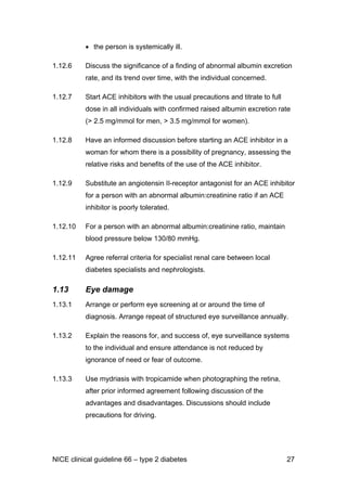 • the person is systemically ill.
1.12.6 Discuss the significance of a finding of abnormal albumin excretion
rate, and its trend over time, with the individual concerned.
1.12.7 Start ACE inhibitors with the usual precautions and titrate to full
dose in all individuals with confirmed raised albumin excretion rate
(> 2.5 mg/mmol for men, > 3.5 mg/mmol for women).
1.12.8 Have an informed discussion before starting an ACE inhibitor in a
woman for whom there is a possibility of pregnancy, assessing the
relative risks and benefits of the use of the ACE inhibitor.
1.12.9 Substitute an angiotensin II-receptor antagonist for an ACE inhibitor
for a person with an abnormal albumin:creatinine ratio if an ACE
inhibitor is poorly tolerated.
1.12.10 For a person with an abnormal albumin:creatinine ratio, maintain
blood pressure below 130/80 mmHg.
1.12.11 Agree referral criteria for specialist renal care between local
diabetes specialists and nephrologists.
1.13 Eye damage
1.13.1 Arrange or perform eye screening at or around the time of
diagnosis. Arrange repeat of structured eye surveillance annually.
1.13.2 Explain the reasons for, and success of, eye surveillance systems
to the individual and ensure attendance is not reduced by
ignorance of need or fear of outcome.
1.13.3 Use mydriasis with tropicamide when photographing the retina,
after prior informed agreement following discussion of the
advantages and disadvantages. Discussions should include
precautions for driving.
NICE clinical guideline 66 – type 2 diabetes 27
 