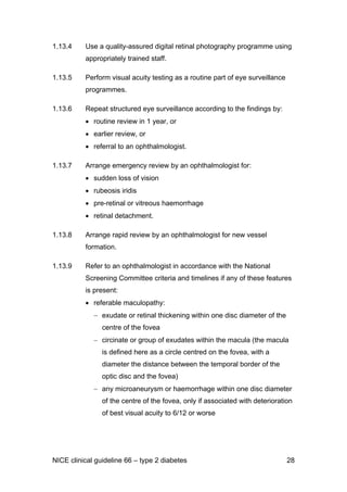 1.13.4 Use a quality-assured digital retinal photography programme using
appropriately trained staff.
1.13.5 Perform visual acuity testing as a routine part of eye surveillance
programmes.
1.13.6 Repeat structured eye surveillance according to the findings by:
• routine review in 1 year, or
• earlier review, or
• referral to an ophthalmologist.
1.13.7 Arrange emergency review by an ophthalmologist for:
• sudden loss of vision
• rubeosis iridis
• pre-retinal or vitreous haemorrhage
• retinal detachment.
1.13.8 Arrange rapid review by an ophthalmologist for new vessel
formation.
1.13.9 Refer to an ophthalmologist in accordance with the National
Screening Committee criteria and timelines if any of these features
is present:
• referable maculopathy:
− exudate or retinal thickening within one disc diameter of the
centre of the fovea
− circinate or group of exudates within the macula (the macula
is defined here as a circle centred on the fovea, with a
diameter the distance between the temporal border of the
optic disc and the fovea)
− any microaneurysm or haemorrhage within one disc diameter
of the centre of the fovea, only if associated with deterioration
of best visual acuity to 6/12 or worse
NICE clinical guideline 66 – type 2 diabetes 28
 