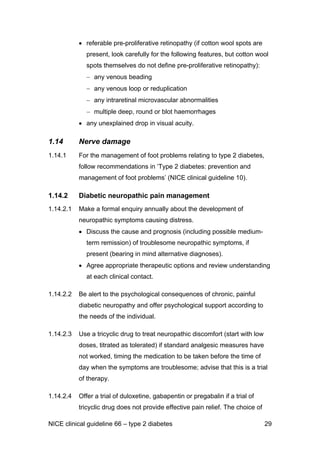 • referable pre-proliferative retinopathy (if cotton wool spots are
present, look carefully for the following features, but cotton wool
spots themselves do not define pre-proliferative retinopathy):
− any venous beading
− any venous loop or reduplication
− any intraretinal microvascular abnormalities
− multiple deep, round or blot haemorrhages
• any unexplained drop in visual acuity.
1.14 Nerve damage
1.14.1 For the management of foot problems relating to type 2 diabetes,
follow recommendations in ‘Type 2 diabetes: prevention and
management of foot problems’ (NICE clinical guideline 10).
1.14.2 Diabetic neuropathic pain management
1.14.2.1 Make a formal enquiry annually about the development of
neuropathic symptoms causing distress.
• Discuss the cause and prognosis (including possible medium-
term remission) of troublesome neuropathic symptoms, if
present (bearing in mind alternative diagnoses).
• Agree appropriate therapeutic options and review understanding
at each clinical contact.
1.14.2.2 Be alert to the psychological consequences of chronic, painful
diabetic neuropathy and offer psychological support according to
the needs of the individual.
1.14.2.3 Use a tricyclic drug to treat neuropathic discomfort (start with low
doses, titrated as tolerated) if standard analgesic measures have
not worked, timing the medication to be taken before the time of
day when the symptoms are troublesome; advise that this is a trial
of therapy.
1.14.2.4 Offer a trial of duloxetine, gabapentin or pregabalin if a trial of
tricyclic drug does not provide effective pain relief. The choice of
NICE clinical guideline 66 – type 2 diabetes 29
 