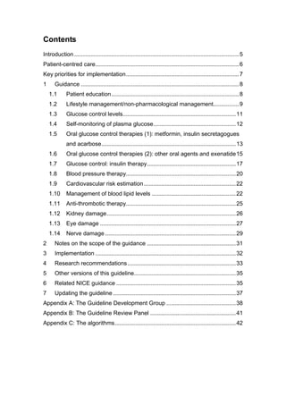 Contents
Introduction ......................................................................................................5
Patient-centred care.........................................................................................6
Key priorities for implementation......................................................................7
1 Guidance ..................................................................................................8
1.1 Patient education...............................................................................8
1.2 Lifestyle management/non-pharmacological management................9
1.3 Glucose control levels......................................................................11
1.4 Self-monitoring of plasma glucose...................................................12
1.5 Oral glucose control therapies (1): metformin, insulin secretagogues
and acarbose...................................................................................13
1.6 Oral glucose control therapies (2): other oral agents and exenatide15
1.7 Glucose control: insulin therapy.......................................................17
1.8 Blood pressure therapy....................................................................20
1.9 Cardiovascular risk estimation.........................................................22
1.10 Management of blood lipid levels ....................................................22
1.11 Anti-thrombotic therapy....................................................................25
1.12 Kidney damage................................................................................26
1.13 Eye damage ....................................................................................27
1.14 Nerve damage .................................................................................29
2 Notes on the scope of the guidance .......................................................31
3 Implementation .......................................................................................32
4 Research recommendations...................................................................33
5 Other versions of this guideline...............................................................35
6 Related NICE guidance ..........................................................................35
7 Updating the guideline ............................................................................37
Appendix A: The Guideline Development Group ...........................................38
Appendix B: The Guideline Review Panel .....................................................41
Appendix C: The algorithms...........................................................................42
 