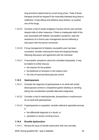 drug should be determined by current drug prices. Trials of these
therapies should be stopped if the maximally tolerated drug dose is
ineffective. If side effects limit effective dose titration, try another
one of the drugs.
1.14.2.5 Consider a trial of opiate analgesia if severe chronic pain persists
despite trials of other measures. If there is inadequate relief of the
pain associated with diabetic neuropathic symptoms, seek the
assistance of a chronic pain management service following a
discussion with the person concerned.
1.14.2.6 If drug management of diabetic neuropathic pain has been
successful, consider reducing the dose and stopping therapy
following discussion and agreement with the individual.
1.14.2.7 If neuropathic symptoms cannot be controlled adequately, it may
be helpful to further discuss:
• the reasons for the problem
• the likelihood of remission in the medium term
• the role of improved blood glucose control.
1.14.3 Gastroparesis
1.14.3.1 Consider the diagnosis of gastroparesis in an adult with erratic
blood glucose control or unexplained gastric bloating or vomiting,
taking into consideration possible alternative diagnoses.
1.14.3.2 Consider a trial of metoclopramide, domperidone or erythromycin
for an adult with gastroparesis.
1.14.3.3 If gastroparesis is suspected, consider referral to specialist services
if:
• the differential diagnosis is in doubt, or
• persistent or severe vomiting occurs.
1.14.4 Erectile dysfunction
1.14.4.1 Review the issue of erectile dysfunction with men annually.
NICE clinical guideline 66 – type 2 diabetes 30
 
