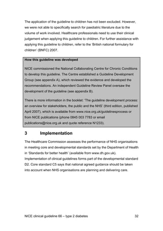 The application of the guideline to children has not been excluded. However,
we were not able to specifically search for paediatric literature due to the
volume of work involved. Healthcare professionals need to use their clinical
judgement when applying this guideline to children. For further assistance with
applying this guideline to children, refer to the ‘British national formulary for
children’ (BNFC) 2007.
How this guideline was developed
NICE commissioned the National Collaborating Centre for Chronic Conditions
to develop this guideline. The Centre established a Guideline Development
Group (see appendix A), which reviewed the evidence and developed the
recommendations. An independent Guideline Review Panel oversaw the
development of the guideline (see appendix B).
There is more information in the booklet: ‘The guideline development process:
an overview for stakeholders, the public and the NHS’ (third edition, published
April 2007), which is available from www.nice.org.uk/guidelinesprocess or
from NICE publications (phone 0845 003 7783 or email
publications@nice.org.uk and quote reference N1233).
3 Implementation
The Healthcare Commission assesses the performance of NHS organisations
in meeting core and developmental standards set by the Department of Health
in ‘Standards for better health’ (available from www.dh.gov.uk).
Implementation of clinical guidelines forms part of the developmental standard
D2. Core standard C5 says that national agreed guidance should be taken
into account when NHS organisations are planning and delivering care.
NICE clinical guideline 66 – type 2 diabetes 32
 