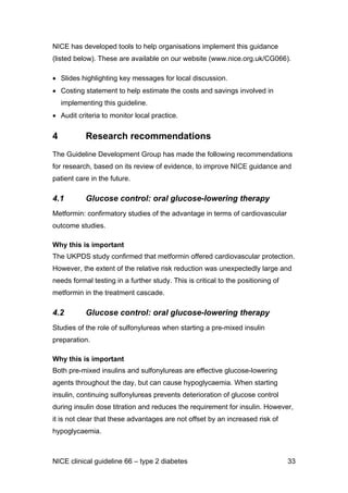 NICE has developed tools to help organisations implement this guidance
(listed below). These are available on our website (www.nice.org.uk/CG066).
• Slides highlighting key messages for local discussion.
• Costing statement to help estimate the costs and savings involved in
implementing this guideline.
• Audit criteria to monitor local practice.
4 Research recommendations
The Guideline Development Group has made the following recommendations
for research, based on its review of evidence, to improve NICE guidance and
patient care in the future.
4.1 Glucose control: oral glucose-lowering therapy
Metformin: confirmatory studies of the advantage in terms of cardiovascular
outcome studies.
Why this is important
The UKPDS study confirmed that metformin offered cardiovascular protection.
However, the extent of the relative risk reduction was unexpectedly large and
needs formal testing in a further study. This is critical to the positioning of
metformin in the treatment cascade.
4.2 Glucose control: oral glucose-lowering therapy
Studies of the role of sulfonylureas when starting a pre-mixed insulin
preparation.
Why this is important
Both pre-mixed insulins and sulfonylureas are effective glucose-lowering
agents throughout the day, but can cause hypoglycaemia. When starting
insulin, continuing sulfonylureas prevents deterioration of glucose control
during insulin dose titration and reduces the requirement for insulin. However,
it is not clear that these advantages are not offset by an increased risk of
hypoglycaemia.
NICE clinical guideline 66 – type 2 diabetes 33
 